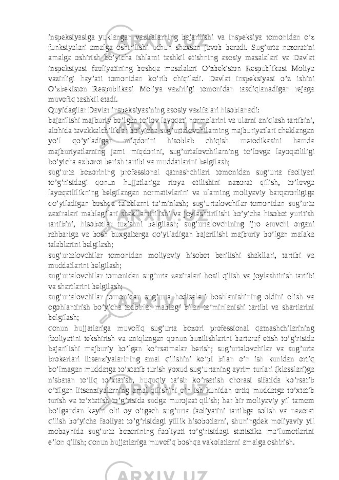 inspeksiyasiga yuklangan vazifalarning bajarilishi va inspeksiya tomonidan o’z funksiyalari amalga oshirilishi uchun shaxsan javob beradi. Sug’urta nazoratini amalga oshirish bo’yicha ishlarni tashkil etishning asosiy masalalari va Davlat inspeksiyasi faoliyatining boshqa masalalari O’zbekiston Respublikasi Moliya vazirligi hay’ati tomonidan ko’rib chiqiladi. Davlat inspeksiyasi o’z ishini O’zbekiston Respublikasi Moliya vazirligi tomonidan tasdiqlanadigan rejaga muvofiq tashkil etadi. Quyidagilar Davlat inspeksiyasining asosiy vazifalari hisoblanadi: bajarilishi majburiy bo’lgan to’lov layoqati normalarini va ularni aniqlash tartibini, alohida tavakkalchiliklar bo’yicha sug’urtalovchilarning majburiyatlari cheklangan yo’l qo’yiladigan miqdorini hisoblab chiqish metodikasini hamda majburiyatlarning jami miqdorini, sug’urtalovchilarning to’lovga layoqatliligi bo’yicha axborot berish tartibi va muddatlarini belgilash; sug’urta bozorining professional qatnashchilari tomonidan sug’urta faoliyati to’g’risidagi qonun hujjatlariga rioya etilishini nazorat qilish, to’lovga layoqatlilikning belgilangan normativlarini va ularning moliyaviy barqarorligiga qo’yiladigan boshqa talablarni ta’minlash; sug’urtalovchilar tomonidan sug’urta zaxiralari mablag’lari shakllantirilishi va joylashtirilishi bo’yicha hisobot yuritish tartibini, hisobotlar tuzishni belgilash; sug’urtalovchining ijro etuvchi organi rahbariga va bosh buxgalterga qo’yiladigan bajarilishi majburiy bo’lgan malaka talablarini belgilash; sug’urtalovchilar tomonidan moliyaviy hisobot berilishi shakllari, tartibi va muddatlarini belgilash; sug’urtalovchilar tomonidan sug’urta zaxiralari hosil qilish va joylashtirish tartibi va shartlarini belgilash; sug’urtalovchilar tomonidan sug’urta hodisalari boshlanishining oldini olish va ogohlantirish bo’yicha tadbirlar mablag’ bilan ta’minlanishi tartibi va shartlarini belgilash; qonun hujjatlariga muvofiq sug’urta bozori professional qatnashchilarining faoliyatini tekshirish va aniqlangan qonun buzilishlarini bartaraf etish to’g’risida bajarilishi majburiy bo’lgan ko’rsatmalar berish; sug’urtalovchilar va sug’urta brokerlari litsenziyalarining amal qilishini ko’pi bilan o’n ish kunidan ortiq bo’lmagan muddatga to’xtatib turish yoxud sug’urtaning ayrim turlari (klasslari)ga nisbatan to’liq to’xtatish, huquqiy ta’sir ko’rsatish chorasi sifatida ko’rsatib o’tilgan litsenziyalarning amal qilishini o’n ish kunidan ortiq muddatga to’xtatib turish va to’xtatish to’g’risida sudga murojaat qilish; har bir moliyaviy yil tamom bo’lgandan keyin olti oy o’tgach sug’urta faoliyatini tartibga solish va nazorat qilish bo’yicha faoliyat to’g’risidagi yillik hisobotlarni, shuningdek moliyaviy yil mobaynida sug’urta bozorining faoliyati to’g’risidagi statistika ma’lumotlarini e’lon qilish; qonun hujjatlariga muvofiq boshqa vakolatlarni amalga oshirish. 