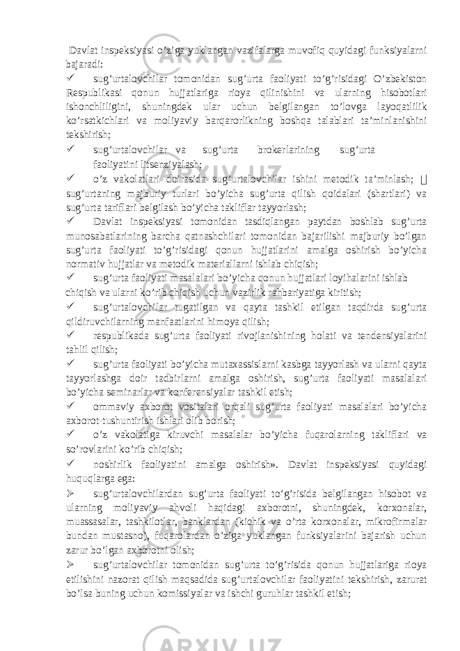  Davlat inspeksiyasi o’ziga yuklangan vazifalarga muvofiq quyidagi funksiyalarni bajaradi:  sug’urtalovchilar tomonidan sug’urta faoliyati to’g’risidagi O’zbekiston Respublikasi qonun hujjatlariga rioya qilinishini va ularning hisobotlari ishonchliligini, shuningdek ular uchun belgilangan to’lovga layoqatlilik ko’rsatkichlari va moliyaviy barqarorlikning boshqa talablari ta’minlanishini tekshirish;  sug’urtalovchilar va sug’urta brokerlarining sug’urta faoliyatini litsenziyalash;  o’z vakolatlari doirasida sug’urtalovchilar ishini metodik ta’minlash;  sug’urtaning majburiy turlari bo’yicha sug’urta qilish qoidalari (shartlari) va sug’urta tariflari belgilash bo’yicha takliflar tayyorlash;  Davlat inspeksiyasi tomonidan tasdiqlangan paytdan boshlab sug’urta munosabatlarining barcha qatnashchilari tomonidan bajarilishi majburiy bo’lgan sug’urta faoliyati to’g’risidagi qonun hujjatlarini amalga oshirish bo’yicha normativ hujjatlar va metodik materiallarni ishlab chiqish;  sug’urta faoliyati masalalari bo’yicha qonun hujjatlari loyihalarini ishlab chiqish va ularni ko’rib chiqish uchun vazirlik rahbariyatiga kiritish;  sug’urtalovchilar tugatilgan va qayta tashkil etilgan taqdirda sug’urta qildiruvchilarning manfaatlarini himoya qilish;  respublikada sug’urta faoliyati rivojlanishining holati va tendensiyalarini tahlil qilish;  sug’urta faoliyati bo’yicha mutaxassislarni kasbga tayyorlash va ularni qayta tayyorlashga doir tadbirlarni amalga oshirish, sug’urta faoliyati masalalari bo’yicha seminarlar va konferensiyalar tashkil etish;  ommaviy axborot vositalari orqali sug’urta faoliyati masalalari bo’yicha axborot-tushuntirish ishlari olib borish;  o’z vakolatiga kiruvchi masalalar bo’yicha fuqarolarning takliflari va so’rovlarini ko’rib chiqish;  noshirlik faoliyatini amalga oshirish». Davlat inspeksiyasi quyidagi huquqlarga ega:  sug’urtalovchilardan sug’urta faoliyati to’g’risida belgilangan hisobot va ularning moliyaviy ahvoli haqidagi axborotni, shuningdek, korxonalar, muassasalar, tashkilotlar, banklardan (kichik va o’rta korxonalar, mikrofirmalar bundan mustasno), fuqarolardan o’ziga yuklangan funksiyalarini bajarish uchun zarur bo’lgan axborotni olish;  sug’urtalovchilar tomonidan sug’urta to’g’risida qonun hujjatlariga rioya etilishini nazorat qilish maqsadida sug’urtalovchilar faoliyatini tekshirish, zarurat bo’lsa buning uchun komissiyalar va ishchi guruhlar tashkil etish; 