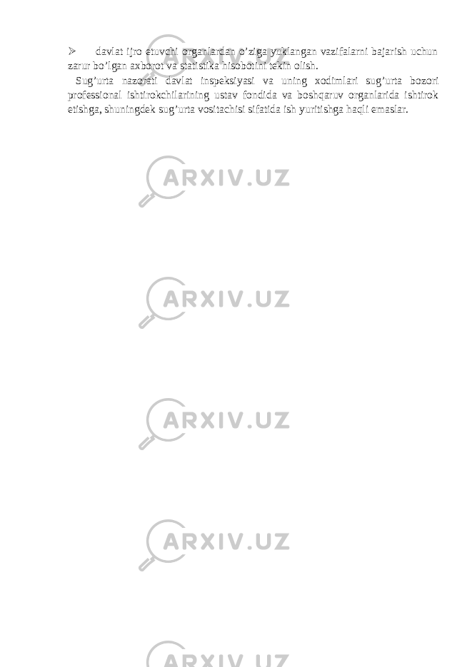  davlat ijro etuvchi organlardan o’ziga yuklangan vazifalarni bajarish uchun zarur bo’lgan axborot va statistika hisobotini tekin olish. Sug’urta nazorati davlat inspeksiyasi va uning xodimlari sug’urta bozori professional ishtirokchilarining ustav fondida va boshqaruv organlarida ishtirok etishga, shuningdek sug’urta vositachisi sifatida ish yuritishga haqli emaslar. 