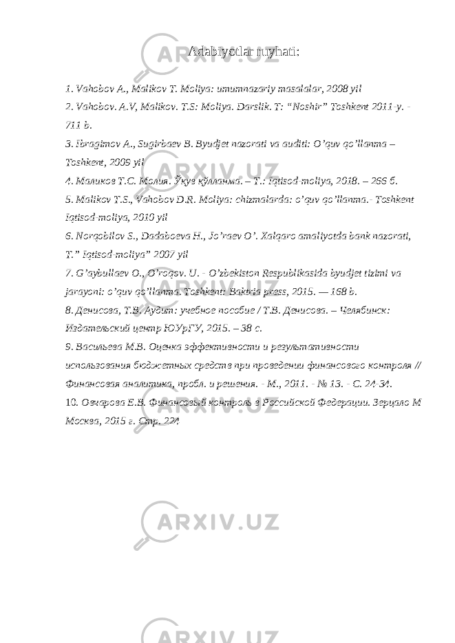 Adabiyotlar ruyhati: 1. Vahobov A., Malikov T. Moliya: umumnazariy masalalar, 2008 yil 2. Vahobov. A.V, Malikov. T.S: Moliya. Darslik. T: “Noshir” Toshkent 2011-y. - 711 b. 3. Ibragimov A., Sugirbaev B. Byudjet nazorati va auditi: O’quv qo’llanma – Toshkent, 2009 yil 4. Маликов Т . С . Молия . Ўқув қўлланма . – Т .: Iqtisod-moliya, 2018. – 266 б . 5. Malikov T.S., Vahobov D.R. Moliya: chizmalarda: o’quv qo’llanma.- Toshkent Iqtisod-moliya, 2010 yil 6. Norqobilov S., Dadaboeva H., Jo’raev O’. Xalqaro amaliyotda bank nazorati, T.” Iqtisod-moliya” 2007 yil 7. G’aybullaev O., O’roqov. U. - O’zbekiston Respublikasida byudjet tizimi va jarayoni: o’quv qo’llanma. Toshkent: Baktria press, 2015. — 168 b. 8. Денисова, Т.В. Аудит: учебное пособие / Т.В. Денисова. – Челябинск: Издательский центр ЮУрГУ, 2015. – 38 с. 9. Васильева М.В. Оценка эффективности и результативности использования бюджетных средств при проведении финансового контроля // Финансовая аналитика, пробл. и решения. - М., 2011. - № 13. - С. 24-34. 10. Овчарова Е.В. Финансовый контроль в Российской Федерации. Зерцало М Москва, 2015 г. Стр. 224 