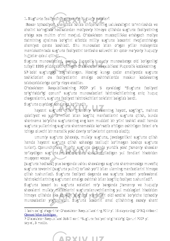 1. Sug’urta faoliyatining nazariy-huquqiy asoslari Bozor iqtisodiyoti sharoitida ishlab chiqarishning uzluksizligini ta’minlashda va aholini ko’ngilsiz hodisalardan moliyaviy himoya qilishda sug’urta faoliyatining o’ziga xos muhim o’rni mavjud. O’zbekiston mustaqillikka erishgach moliya tizimining ajralmas bo’g’ini sifatida milliy sug’urta bozorini rivojlantirishga ahamiyat qarata boshladi. Shu munosabat bilan o’tgan yillar mobaynida mamlakatimizda sug’urta faoliyatini tartibsha soluvchi bir qator me’yoriy huquqiy hujjatlar qabul qilindi. Sug&#39;urta munosabatlari, avvalo, fuqarolik-huquqiy munosabatga oid bo&#39;lganligi tufayli 1996-yilda qabul qilingan O&#39;zbekiston Respublikasi Fuqarolik kodeksining 52-bobi sug’urtaga bag’ishlangan. Hozirgi kunga qadar amaliyotda sug&#39;urta tashkilotlari o&#39;z faoliyatlarini amalga oshirishlarida mazkur kodeksning talabqoidalariga qat’iy rioya etadilar. O’zbekiston Respublikasining 2002 yil 5 apreldagi “Sug’urta faoliyati to’g’risida”gi qonuni 1 sug’urta munosabatlari ishtirokchilarining aniq huquq chegaralarini, sug’urta faoliyati ishtirokchilari tarkibini belgilab berdi. Sug’urta quyidagi sohalarga bo’linadi :  hayotni sug’urta qilish (jismoniy shaxslarning hayoti, sog’lig’i, mehnat qobiliyati va pul ta’minoti bilan bog’liq manfaatlarini sug’urta qilish, bunda shartnoma bo’yicha sug’urtaning eng kam muddati bir yilni tashkil etadi hamda sug’urta pullarining sug’urta shartnomasida ko’rsatib o’tilgan oshirilgan foizni o’z ichiga oluvchi bir martalik yoki davriy to’lovlarini qamrab oladi);  umumiy sug’urta (shaxsiy, mulkiy sug’urta, javobgarlikni sug’urta qilish hamda hayotni sug’urta qilish sohasiga taalluqli bo’lmagan boshqa sug’urta turlari). Qonunchilikka muofiq sug’urta deganda yuridik yoki jismoniy shaxslar to’laydigan sug’urta mukofotlaridan shakllantiriladigan pul fondlari hisobidan muayyan voqea (sug’urta hodisasi) yuz berganda ushbu shaxslarga sug’urta shartnomasiga muvofiq sug’urta tovonini (sug’urta pulini) to’lash yo’li bilan ularning manfaatlarini himoya qilish tushuniladi . Sug’urta faoliyati deganda esa sug’urta bozori professional ishtirokchilarining sug’urtani amalga oshirish bilan bog’liq faoliyat tushuniladi 2 . Sug’urta bozori bu sug’urta xolatlari ro’y berganda jismonny va huquqiy shaxslarni mulkiy mafaatlarini sug’urtalanuvchilarning pul mablaglari hisobidan himoya qilishda aks etuvchi sug’urta xizmatlari oldi-sotdisi bo’yicha iqtisodiy munosabatlar yig’indisidir. Sug’urta bozorini amal qilishining asosiy sharti 1 Izoh: oxirgi o‘zgartirish O‘zbekiston Respublikasining 2017 yil 16 oktyabrdagi O‘RQ-448sonli Qonuni bilan kiritilgan 2 O`zbekiston Respublikasi 358-II-sonli “Sug`urta faoliyati to`g`risida”gi Qonuni 2002-yil 5aprel, 3-modda. 