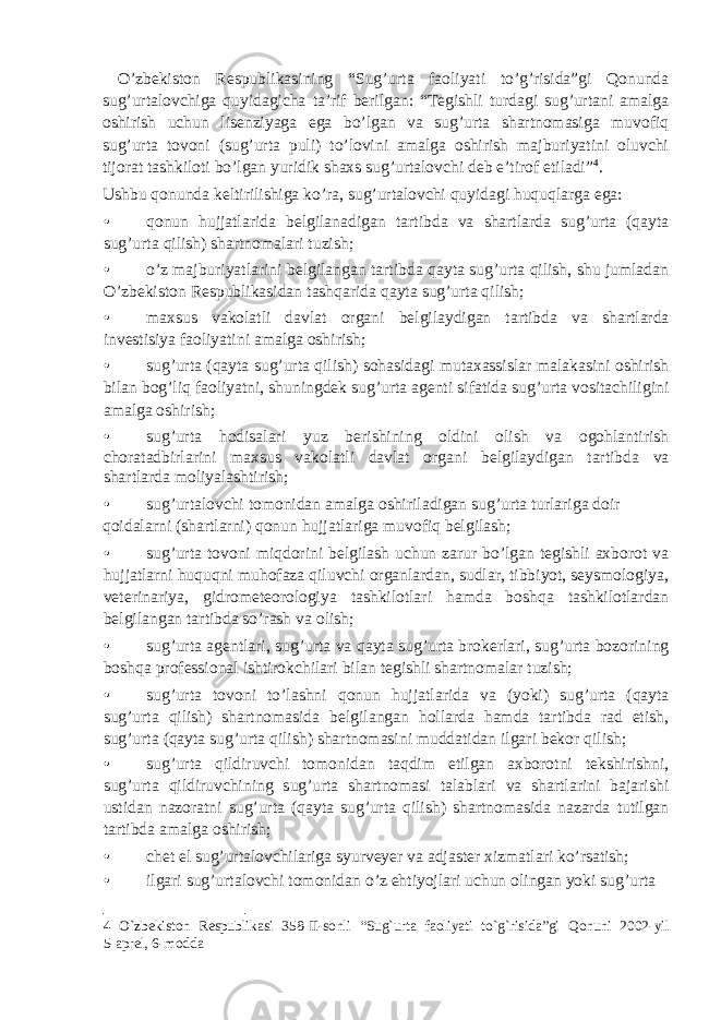  O’zbekiston Respublikasining “Sug’urta faoliyati to’g’risida”gi Qonunda sug’urtalovchiga quyidagicha ta’rif berilgan: “Tegishli turdagi sug’urtani amalga oshirish uchun lisenziyaga ega bo’lgan va sug’urta shartnomasiga muvofiq sug’urta tovoni (sug’urta puli) to’lovini amalga oshirish majburiyatini oluvchi tijorat tashkiloti bo’lgan yuridik shaxs sug’urtalovchi deb e’tirof etiladi” 4 . Ushbu qonunda keltirilishiga ko’ra, sug’urtalovchi quyidagi huquqlarga ega: • qonun hujjatlarida belgilanadigan tartibda va shartlarda sug’urta (qayta sug’urta qilish) shartnomalari tuzish; • o’z majburiyatlarini belgilangan tartibda qayta sug’urta qilish, shu jumladan O’zbekiston Respublikasidan tashqarida qayta sug’urta qilish; • maxsus vakolatli davlat organi belgilaydigan tartibda va shartlarda investisiya faoliyatini amalga oshirish; • sug’urta (qayta sug’urta qilish) sohasidagi mutaxassislar malakasini oshirish bilan bog’liq faoliyatni, shuningdek sug’urta agenti sifatida sug’urta vositachiligini amalga oshirish; • sug’urta hodisalari yuz berishining oldini olish va ogohlantirish choratadbirlarini maxsus vakolatli davlat organi belgilaydigan tartibda va shartlarda moliyalashtirish; • sug’urtalovchi tomonidan amalga oshiriladigan sug’urta turlariga doir qoidalarni (shartlarni) qonun hujjatlariga muvofiq belgilash; • sug’urta tovoni miqdorini belgilash uchun zarur bo’lgan tegishli axborot va hujjatlarni huquqni muhofaza qiluvchi organlardan, sudlar, tibbiyot, seysmologiya, veterinariya, gidrometeorologiya tashkilotlari hamda boshqa tashkilotlardan belgilangan tartibda so’rash va olish; • sug’urta agentlari, sug’urta va qayta sug’urta brokerlari, sug’urta bozorining boshqa professional ishtirokchilari bilan tegishli shartnomalar tuzish; • sug’urta tovoni to’lashni qonun hujjatlarida va (yoki) sug’urta (qayta sug’urta qilish) shartnomasida belgilangan hollarda hamda tartibda rad etish, sug’urta (qayta sug’urta qilish) shartnomasini muddatidan ilgari bekor qilish; • sug’urta qildiruvchi tomonidan taqdim etilgan axborotni tekshirishni, sug’urta qildiruvchining sug’urta shartnomasi talablari va shartlarini bajarishi ustidan nazoratni sug’urta (qayta sug’urta qilish) shartnomasida nazarda tutilgan tartibda amalga oshirish; • chet el sug’urtalovchilariga syurveyer va adjaster xizmatlari ko’rsatish; • ilgari sug’urtalovchi tomonidan o’z ehtiyojlari uchun olingan yoki sug’urta 4 O`zbekiston Respublikasi 358-II-sonli “Sug`urta faoliyati to`g`risida”gi Qonuni 2002-yil 5-aprel, 6-modda 