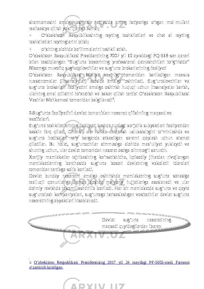 shartnomasini amalga oshirish natijasida uning ixtiyoriga o’tgan mol-mulkni realizasiya qilish yoki ijaraga berish; • O’zbekiston Respublikasining reyting tashkilotlari va chet el reyting tashkilotlari reytinglarini olish; • o’zining alohida bo’linmalarini tashkil etish. O’zbekiston Respublikasi Prezidentining 2007 yil 10 apreldagi PQ-618-son qarori bilan tasdiqlangan “Sug’urta bozorining professional qatnashchilari to’g’risida” Nizomga muvofiq sug’urtalovchilar va sug’urta brokerlarining faoliyati O’zbekiston Respublikasi Moliya vazirligi tomonidan beriladigan maxsus ruxsatnomalar (litsenziyalar) asosida amalga oshiriladi. Sug’urtalovchilar va sug’urta brokerlari faoliyatini amalga oshirish huquqi uchun litsenziyalar berish, ularning amal qilishini to’xtatish va bekor qilish tartibi O’zbekiston Respublikasi Vazirlar Mahkamasi tomonidan belgilanadi 5 . 2.Sug’urta faoliyatini davlat tomonidan nazorat qilishning maqsad va vazifalari. Sug’urta tashkilotlarining faoliyati boshqa turdagi xo’jalik subyektlari faoliyatidan keskin farq qiladi. Chunki, ular ishlab chiqarish uzluksizligini ta’minlashda va sug’urta hodisalari ro’y berganda etkazilgan zararni qoplash uchun xizmat qiladilar. Bu holat, sug’urtachilar zimmasiga alohida mas’uliyat yuklaydi va shuning uchun, ular davlat tomonidan nazorat ostiga olinmog’i zarurdir. Xorijiy mamlakatlar tajribasining ko’rsatishicha, iqtisodiy jihatdan rivojlangan mamlakatlarning barchasida sug’urta bozori davlatning vakolatli idoralari tomonidan tartibga solib boriladi. Davlat bunday nazoratni amalga oshirishda mamlakatning sug’urta sohasiga taalluqli qonunlariga hamda boshqa me’yoriy hujjatlariga asoslanadi va ular doimiy ravishda takomillashtirilib boriladi. Har bir mamlakatda sug’urta va qayta sug’urtalash kompaniyalari, sug’urtaga ixtisoslashgan vositachilar davlat sug’urta nazoratining obyektlari hisoblanadi. Davlat sug’urta nazoratining maqsadi quyidagilardan iborat: 5 O‘zbekiston Respublikasi Prezidentining 2017 yil 24 maydagi PF - 5055 - sonli Farmoni o ‘zartirish kiritilgan 