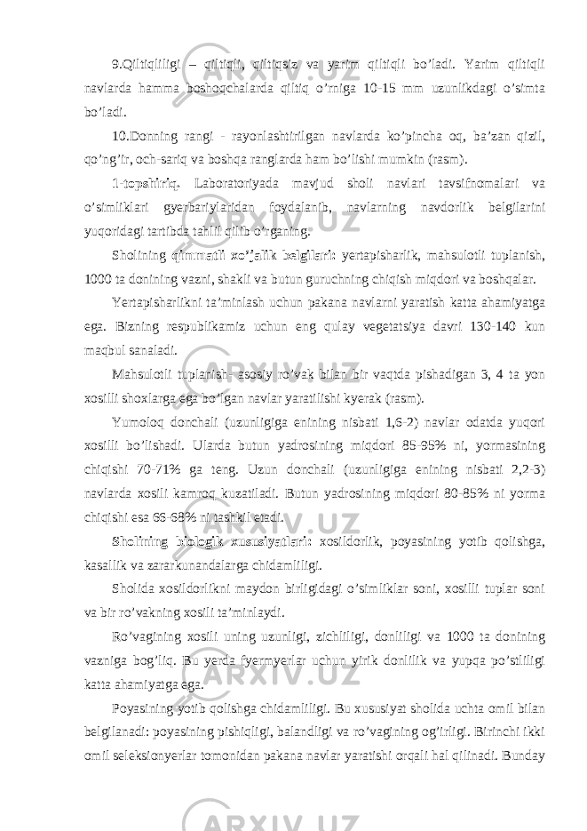 9.Qiltiqliligi – qiltiqli, qiltiqsiz va yarim qiltiqli bo’ladi. Yarim qiltiqli navlarda hamma boshoqchalarda qiltiq o’rniga 10-15 mm uzunlikdagi o’simta bo’ladi. 10.Donning rangi - rayonlashtirilgan navlarda ko’pincha oq, ba’zan qizil, qo’ng’ir, och-sariq va boshqa ranglarda ham bo’lishi mumkin (rasm). 1-topshiriq. Laboratoriyada mavjud sholi navlari tavsifnomalari va o’simliklari gyerbariylaridan foydalanib, navlarning navdorlik belgilarini yuqoridagi tartibda tahlil qilib o’rganing. Sholining qimmatli xo’jalik belgilari: yertapisharlik, mahsulotli tuplanish, 1000 ta donining vazni, shakli va butun guruchning chiqish miqdori va boshqalar. Yertapisharlikni ta’minlash uchun pakana navlarni yaratish katta ahamiyatga ega. Bizning respublikamiz uchun eng qulay vegetatsiya davri 130-140 kun maqbul sanaladi. Mahsulotli tuplanish- asosiy ro’vak bilan bir vaqtda pishadigan 3, 4 ta yon xosilli shoxlarga ega bo’lgan navlar yaratilishi kyerak (rasm). Yumoloq donchali (uzunligiga enining nisbati 1,6-2) navlar odatda yuqori xosilli bo’lishadi. Ularda butun yadrosining miqdori 85-95% ni, yormasining chiqishi 70-71% ga teng. Uzun donchali (uzunligiga enining nisbati 2,2-3) navlarda xosili kamroq kuzatiladi. Butun yadrosining miqdori 80-85% ni yorma chiqishi esa 66-68% ni tashkil etadi. Sholining biologik xususiyatlari: xosildorlik, poyasining yotib qolishga, kasallik va zararkunandalarga chidamliligi. Sholida xosildorlikni maydon birligidagi o’simliklar soni, xosilli tuplar soni va bir ro’vakning xosili ta’minlaydi. Ro’vagining xosili uning uzunligi, zichliligi, donliligi va 1000 ta donining vazniga bog’liq. Bu yerda fyermyerlar uchun yirik donlilik va yupqa po’stliligi katta ahamiyatga ega. Poyasining yotib qolishga chidamliligi. Bu xususiyat sholida uchta omil bilan belgilanadi: poyasining pishiqligi, balandligi va ro’vagining og’irligi. Birinchi ikki omil seleksionyerlar tomonidan pakana navlar yaratishi orqali hal qilinadi. Bunday 