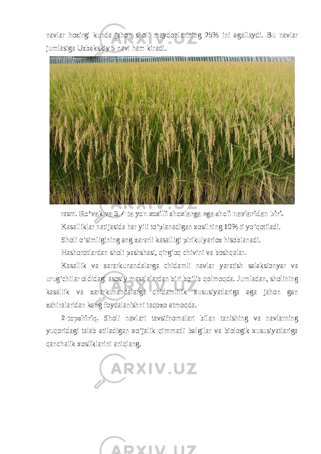 navlar hozirgi kunda jahon sholi maydonlarining 25% ini egallaydi. Bu navlar jumlasiga Uzbekskiy 5 navi ham kiradi. rasm. Ro’vak va 3, 4 ta yon xosilli shoxlarga ega sholi navlaridan biri. Kasalliklar natijasida har yili to’planadigan xosilning 10% ti yo’qotiladi. Sholi o’simligining eng zararli kasalligi pirikulyarioz hisoblanadi. Hashorotlardan sholi pashshasi, qirg’oq chivini va boshqalar. Kasallik va zararkunandalarga chidamli navlar yaratish seleksionyer va urug’chilar oldidagi asosiy masalalardan biri bo’lib qolmoqda. Jumladan, sholining kasallik va zararkunandalarga chidamlilik xususiyatlariga ega jahon gen zahiralaridan keng foydalanishni taqozo etmoqda. 2-topshiriq. Sholi navlari tavsifnomalari bilan tanishing va navlarning yuqoridagi talab etiladigan xo’jalik qimmatli belgilar va biologik xususiyatlariga qanchalik xosliklarini aniqlang. 