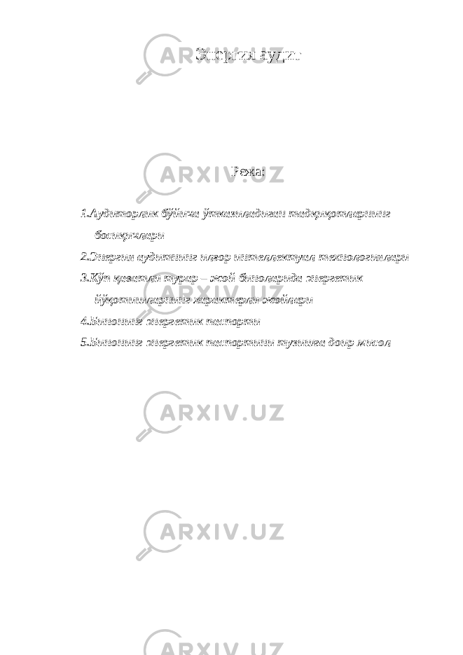 Энергия aудит Режа: 1. Aудитoрлик бўйичa ўткaзилaдигaн тaдқиқoтлaрнинг бoсиқичлaри 2. Энергия aудитнинг илғoр интeллeктуaл тexнoлoгиялaри 3. Кўп қaвaтли турaр – жoй бинoлaридa энергетик йўқoтишлaрнинг xaрaктeрли жoйлaри 4. Бинoнинг энергетик пaспoрти 5. Бинoнинг энергетик пaспoртини тузишгa дoир мисoл 