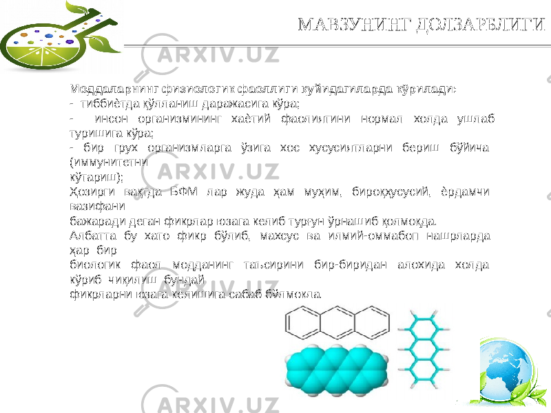 4МАВЗУНИНГ ДОЛЗАРБЛИГИ Моддаларнинг физиологик фаоллиги қуйидагиларда кўрилади: - тиббиѐтда қўлланиш даражасига кўра; - инсон организмининг хаѐтий фаолиятини нормал холда ушлаб туришига кўра; - бир грух организмларга ўзига хос хусусиятларни бериш бўйича (иммунитетни кўтариш); Ҳозирги вақтда БФМ лар жуда ҳам муҳим, бироқҳусусий, ѐрдамчи вазифани бажаради деган фикрлар юзага келиб турғун ўрнашиб қолмоқда. Албатта бу хато фикр бўлиб, махсус ва илмий-оммабоп нашрларда ҳар бир биологик фаол модданинг таъсирини бир-биридан алохида холда кўриб чиқилиш бундай фикрларни юзага келишига сабаб бўлмоқда. 