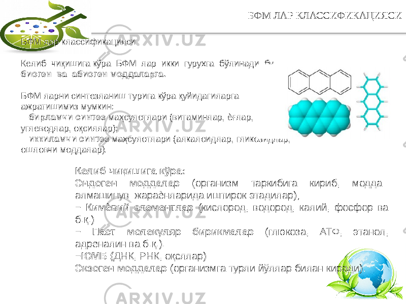 6БФМ ЛАР КЛАССИФИКАЦИЯСИ БФМ лар классификацияси Келиб чиқишига кўра БФМ лар икки гурухга бўлинади бу биоген ва абиоген моддаларга. БФМ ларни синтезланиш турига кўра қуйидагиларга ажратишимиз мумкин: − бирламчи синтез маҳсулотлари (витаминлар, ѐғлар, углеводлар, оқсиллар); − иккиламчи синтез маҳсулотлари (алкалоидлар, гликозидлар, ошловчи моддалар). Келиб чиқишига кўра: Эндоген моддалар (организм таркибига кириб, модда алмашинув жараѐнларида иштирок этадилар); − Кимѐвий элементлар (кислород, водород, калий, фосфор ва б.қ.) − Паст молекуляр бирикмалар (глюкоза, АТФ, этанол, адреналин ва б.қ.). − ЮМБ ( ДНК, РНК, оқсллар) Экзоген моддалар (организмга турли йўллар билан киради). 