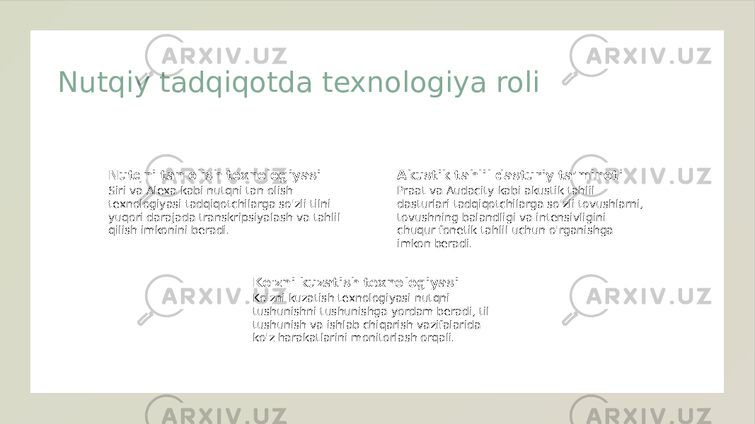 Nutqiy tadqiqotda texnologiya roli Nutqni tan olish texnologiyasi Siri va Alexa kabi nutqni tan olish texnologiyasi tadqiqotchilarga so&#39;zli tilni yuqori darajada transkripsiyalash va tahlil qilish imkonini beradi. Akustik tahlil dasturiy ta’minoti Praat va Audacity kabi akustik tahlil dasturlari tadqiqotchilarga so&#39;zli tovushlarni, tovushning balandligi va intensivligini chuqur fonetik tahlil uchun o&#39;rganishga imkon beradi. Ko&#39;zni kuzatish texnologiyasi Ko&#39;zni kuzatish texnologiyasi nutqni tushunishni tushunishga yordam beradi, til tushunish va ishlab chiqarish vazifalarida ko&#39;z harakatlarini monitorlash orqali. 