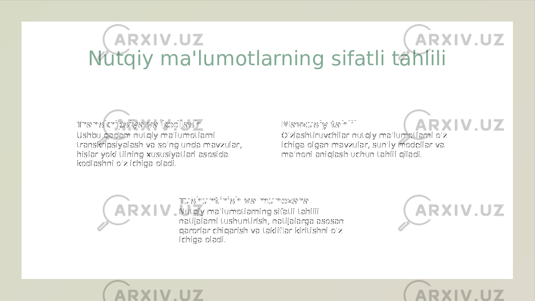 Nutqiy ma&#39;lumotlarning sifatli tahlili Transkripsiya va kodlash Ushbu qadam nutqiy ma&#39;lumotlarni transkripsiyalash va so&#39;ng unda mavzular, hislar yoki tilning xususiyatlari asosida kodlashni o&#39;z ichiga oladi. Mavzusiy tahlil O&#39;zlashtiruvchilar nutqiy ma&#39;lumotlarni o&#39;z ichiga olgan mavzular, sun&#39;iy modellar va ma&#39;noni aniqlash uchun tahlil qiladi. Tushuntirish va munozara Nutqiy ma&#39;lumotlarning sifatli tahlili natijalarni tushuntirish, natijalarga asosan qarorlar chiqarish va takliflar kiritishni o&#39;z ichiga oladi. 