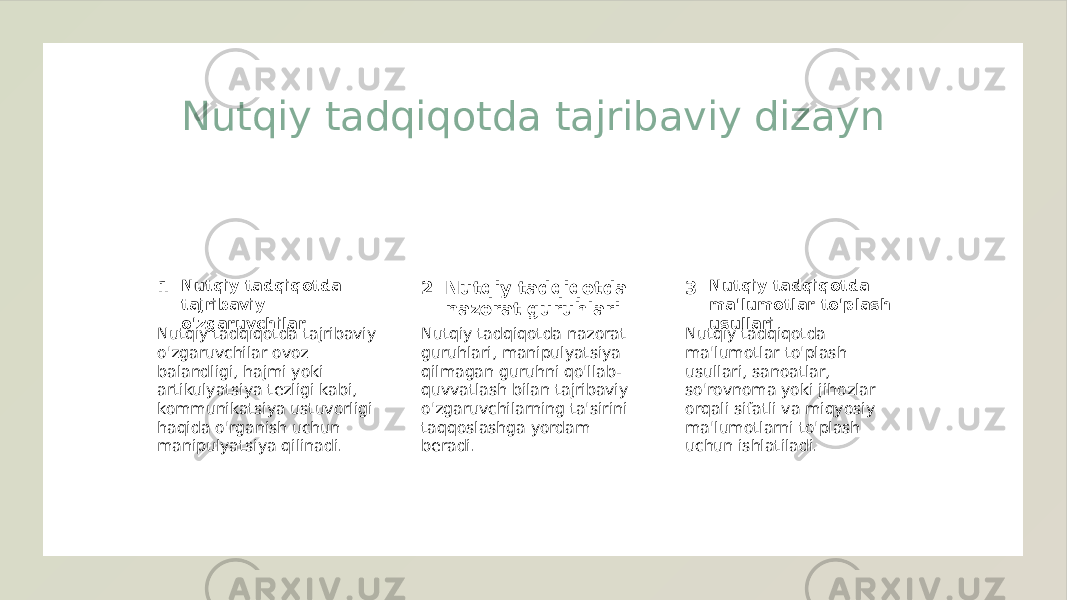 Nutqiy tadqiqotda tajribaviy dizayn 1 2 3Nutqiy tadqiqotda tajribaviy o&#39;zgaruvchilar Nutqiy tadqiqotda nazorat guruhlari Nutqiy tadqiqotda ma&#39;lumotlar to&#39;plash usullari Nutqiy tadqiqotda tajribaviy o&#39;zgaruvchilar ovoz balandligi, hajmi yoki artikulyatsiya tezligi kabi, kommunikatsiya ustuvorligi haqida o&#39;rganish uchun manipulyatsiya qilinadi. Nutqiy tadqiqotda nazorat guruhlari, manipulyatsiya qilmagan guruhni qo&#39;llab- quvvatlash bilan tajribaviy o&#39;zgaruvchilarning ta&#39;sirini taqqoslashga yordam beradi. Nutqiy tadqiqotda ma&#39;lumotlar to&#39;plash usullari, sanoatlar, so&#39;rovnoma yoki jihozlar orqali sifatli va miqyosiy ma&#39;lumotlarni to&#39;plash uchun ishlatiladi. 