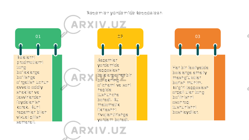 Raqamlar yordamida taqqoslash 01 02 03 Bolalarni predmetlarni teng bo’laklarga bo’lishga o’rgatish uchun avvalo oddiy shakllar va tasvirlardan foydalanish kerak. Buni raqamlar bilan vizual qilish samarali. Raqamlar yordamida taqqoslash bolalarga har bir bo’lakning o’lchami va soni haqida tushuncha beradi. Bu matematik fikrlashni rivojlantirishga yordam beradi. Har bir faoliyatda bolalarga amaliy mashg’ulotlar berish muhim. To’g’ri taqqoslash orqali ular teng bo’linishni osonroq tushunishni boshlaydilar. 