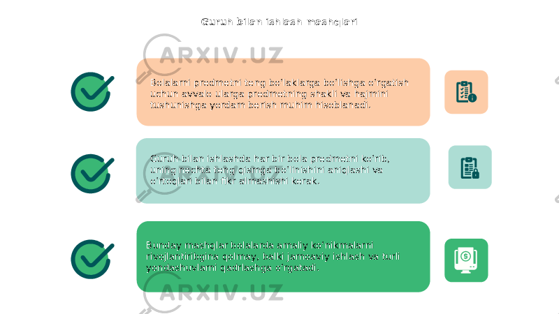 Guruh bilan ishlash mashqlari Bolalarni predmetni teng bo‘laklarga bo‘lishga o‘rgatish uchun avvalo ularga predmetning shakli va hajmini tushunishga yordam berish muhim hisoblanadi. Guruh bilan ishlashda har bir bola predmetni ko‘rib, uning nechta teng qismga bo‘linishini aniqlashi va o‘rtoqlari bilan fikr almashishi kerak. Bunday mashqlar bolalarda amaliy ko‘nikmalarni rivojlantiribgina qolmay, balki jamoaviy ishlash va turli yondashuvlarni qadrlashga o‘rgatadi. 