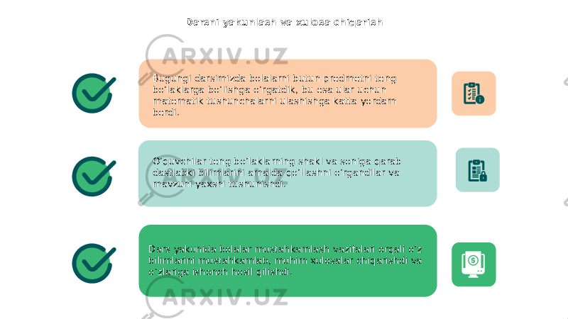 Darsni yakunlash va xulosa chiqarish Bugungi darsimizda bolalarni butun predmetni teng bo’laklarga bo’lishga o’rgatdik, bu esa ular uchun matematik tushunchalarni ulashishga katta yordam berdi. O’quvchilar teng bo’laklarning shakl va soniga qarab dastlabki bilimlarini amalda qo’llashni o’rgandilar va mavzuni yaxshi tushunishdi. Dars yakunida bolalar mustahkamlash vazifalari orqali o’z bilimlarini mustahkamlab, muhim xulosalar chiqarishdi va o’zlariga ishonch hosil qilishdi. 