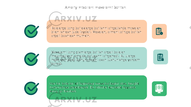 Amaliy misollar: mevalarni bo’lish Bolalarga teng bo’laklarga bo’lishni o’rgatishda mevalar bilan ishlash juda foydali. Masalan, olmani to’rtga bo’lish orqali boshlash mumkin. Mevalarni teng qismlarga bo’lish orqali bolalar matematikani amalda qo’llashni o’rganadi. Bu ularga hajm va nisbat tushunchasini oson tushunishga yordam beradi. Har bir bola bir xil hajmdagi meva bo’lagini olsa, tenglik tushunchasi shakllanadi. Bu bilimlar kundalik hayotda keng qo’llaniladi. 