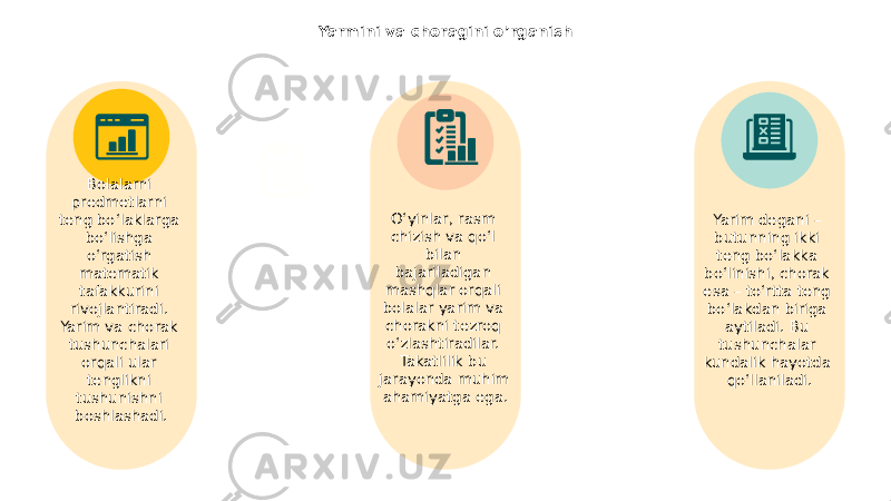 Yarmini va choragini o’rganish Bolalarni predmetlarni teng bo‘laklarga bo‘lishga o‘rgatish matematik tafakkurini rivojlantiradi. Yarim va chorak tushunchalari orqali ular tenglikni tushunishni boshlashadi. Yarim degani – butunning ikki teng bo‘lakka bo‘linishi, chorak esa – to‘rtta teng bo‘lakdan biriga aytiladi. Bu tushunchalar kundalik hayotda qo‘llaniladi.O‘yinlar, rasm chizish va qo‘l bilan bajariladigan mashqlar orqali bolalar yarim va chorakni tezroq o‘zlashtiradilar. Takatlilik bu jarayonda muhim ahamiyatga ega. 