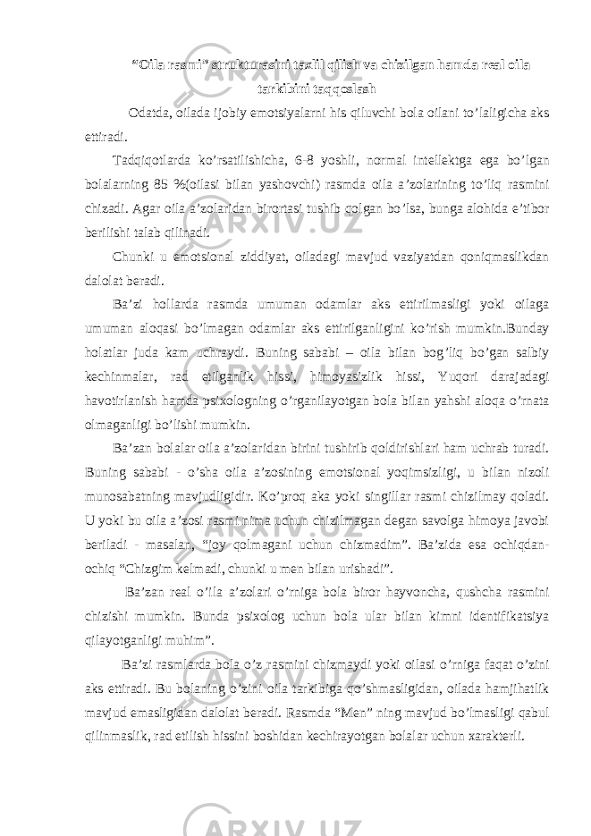 “Oila rasmi” strukturasini taxlil qilish va chizilgan hamda real oila tarkibini taqqoslash Odatda , oilada ijobiy emotsiyalarni his qiluvchi bola oilani to ’ laligicha aks ettiradi . Tadqiqotlarda ko ’ rsatilishicha , 6-8 yoshli , normal intellektga ega bo ’ lgan bolalarning 85 %(oilasi bilan yashovchi) rasmda oila a ’ zolarining to ’ liq rasmini chizadi . Agar oila a ’ zolaridan birortasi tushib qolgan bo ’ lsa , bunga alohida e ’ tibor berilishi talab qilinadi . Chunki u emotsional ziddiyat , oiladagi mavjud vaziyatdan qoniqmaslikdan dalolat beradi . Ba ’ zi hollarda rasmda umuman odamlar aks ettirilmasligi yoki oilaga umuman aloqasi bo ’ lmagan odamlar aks ettirilganligini ko ’ rish mumkin . Bunday holatlar juda kam uchraydi . Buning sababi – oila bilan bog ’ liq bo ’ gan salbiy kechinmalar , rad etilganlik hissi , himoyasizlik hissi , Yuqori darajadagi havotirlanish hamda psixologning o ’ rganilayotgan bola bilan yahshi aloqa o ’ rnata olmaganligi bo ’ lishi mumkin . Ba ’ zan bolalar oila a ’ zolaridan birini tushirib qoldirishlari ham uchrab turadi . Buning sababi - o ’ sha oila a ’ zosining emotsional yoqimsizligi , u bilan nizoli munosabatning mavjudligidir . Ko ’ proq aka yoki singillar rasmi chizilmay qoladi . U yoki bu oila a ’ zosi rasmi nima uchun chizilmagan degan savolga himoya javobi beriladi - masalan , “ joy qolmagani uchun chizmadim ”. Ba ’ zida esa ochiqdan- ochiq “ Chizgim kelmadi , chunki u men bilan urishadi ”. Ba ’ zan real o ’ ila a ’ zolari o ’ rniga bola biror hayvoncha , qushcha rasmini chizishi mumkin . Bunda psixolog uchun bola ular bilan kimni identifikatsiya qilayotganligi muhim ”. Ba ’ zi rasmlarda bola o ’ z rasmini chizmaydi yoki oilasi o ’ rniga faqat o ’ zini aks ettiradi . Bu bolaning o ’ zini oila tarkibiga qo ’ shmasligidan , oilada hamjihatlik mavjud emasligidan dalolat beradi . Rasmda “ Men ” ning mavjud bo ’ lmasligi qabul qilinmaslik , rad etilish hissini boshidan kechirayotgan bolalar uchun xarakterli . 