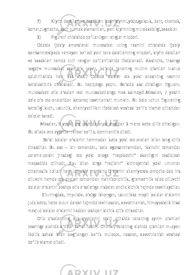 2) Kiyim detallari va bezaklar : bosh kiyimi , yoqa , galstuk , bant , chontak , kamar , tugmacha , soch turmak elementlari , yani kiyimning murakkabligi , bezaklar . 3) Figurani chizishda qo ’ llanilgan ranglar miqdori . Odatda ijobiy emotsional munosabat uning rasmini chizishda ijobiy kontsentratsiyada namoyon bo ’ ladi yani tana detallarining miqdori , kiyim detallari va bezaklari hamda turli ranglar qo ’ llanilishida ifodalanadi . Aksincha , insonga negativ munosabat sxematik tasvir , ba ’ zida tananing muhim qismlari tushub qoldirilishida ham aks etadi . Odatda bolalar ota yoki onasining rasmini kattalashtirib chizishadi . Bu haqiqatga yaqin . Ba ’ zida esa chizilgan figuranu munosabati oila a ’ zolari real munosabatlariga mos kelmaydi . Masalan , 7 yoshli bola o ’ z ota-onalaridan kattaroq tasvirlanishi mumkin . Bu bola uchun figuraning kattaligi kuch , ustunlik , ahamiyatlilikni ifodalash vositasi bo ’ lib hizmat qilishidan dalolat beradi . Masalan , 6 yoshli qiz rasmida onasi otasidan 3 marta katta qilib chizilgan . Bu oilada ona avtoritar rahbar bo ’ lib , dominantlik qiladi . Ba ’ zi bolalar o ’ zlarini hammadan katta yoki ota-onalari bilan teng qilib chizadilar . Bu esa – bir tomondan , bola egotsentrizmidan , ikkinchi tomondan qarama-qarshi jinsdagi ota yoki onaga “ raqobatchi ” ekanligini tasdiqlash maqsadida qilinadi . S р u bilan birga “ raqibini ” kichraytirish yoki umuman chizmaslik hollari ham uchrashi mumkin . O ’ zlarini ahamiyatsiz ortiqcha deb his qiluvchi hamda ota-onalari tomonidan mehribonchilik , g ’ amxo ’ rlik talab qiluvchi bolalar o ’ zlarini boshqa oila a ’ zolariga nisbatan ancha kichik hajmda tasvirlaydilar . Shuningdek , impulsiv , o ’ ziga ishongan , ustunlikka moyil bolalar o ’ zlarini juda katta , hatto butun daraxt hajmida tavirlasalar , xavotirlanish , himoyasizlik hissi mavjud bolalar o ’ zlarini haddan tashqari kichik qilib chizadilar . Oila a ’ zolarining xususiyatlarini taxlil qilishda tananing ayrim qismlari tasviriga alohida e ’ tibor berish lozim . Chunki , tananing alohida qismlari muayan faollik sohasi bilan bog ’ langan bo ’ lib muloqot , nazorat , xavotirlanish vositasi bo ’ lib xizmat qiladi . 