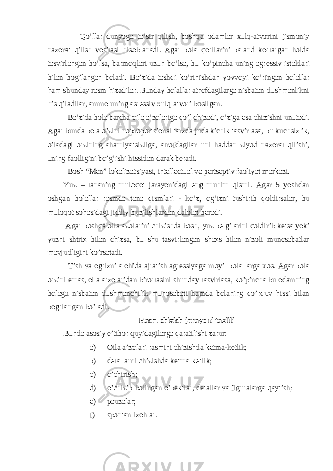  Qo ’ llar dunyoga ta ’ sir qilish , boshqa odamlar xulq-atvorini jismoniy nazorat qilish vositasi hisoblanadi . Agar bola qo ’ llarini baland ko ’ targan holda tasvirlangan bo ’ lsa , barmoqlari uzun bo ’ lsa , bu ko ’ pincha uning agressiv istaklari bilan bog ’ langan boladi . Ba ’ zida tashqi ko ’ rinishdan yovvoyi ko ’ ringan bolallar ham shunday rasm hizadilar . Bunday bolallar atrofdagilarga nisbatan dushmanlikni his qiladilar , ammo uning asressiv xulq-atvori bosilgan . Ba ’ zida bola barcha oila a ’ zolariga qo ’ l chizadi , o ’ ziga esa chizishni unutadi . Agar bunda bola o ’ zini noproportsional tarzda juda kichik tasvirlasa , bu kuchsizlik , oiladagi o ’ zining ahamiyatsizliga , atrofdagilar uni haddan ziyod nazorat qilishi , uning faolligini bo ’ g ’ ishi hissidan darak beradi . Bosh “ Men ” lokalizatsiyasi , intellectual va pertseptiv faoliyat markazi . Yuz – tananing muloqot jarayonidagi eng muhim qismi . Agar 5 yoshdan oshgan bolallar rasmda tana qismlari - ko ’ z , og ’ izni tushirib qoldirsalar , bu muloqot sohasidagi jiddiy buzilishlardan dalolat beradi . Agar boshqa oila azolarini chizishda bosh , yuz belgilarini qoldirib ketsa yoki yuzni shtrix bilan chizsa , bu shu tasvirlangan shaxs bilan nizoli munosabatlar mavjudligini ko ’ rsatadi . Tish va og ’ izni alohida ajratish agressiyaga moyil bolallarga xos . Agar bola o ’ zini emas , oila a ’ zolaridan birortasini shunday tasvirlasa , ko ’ pincha bu odamning bolaga nisbatan dushmanchilik munosabati hamda bolaning qo ’ rquv hissi bilan bog ’ langan bo ’ ladi . Rasm chizish jarayoni taxlili Bunda asosiy e’tibor quyidagilarga qaratilishi zarur: a) Oila a’zolari rasmini chizishda ketma-ketlik; b) detallarni chizishda ketma-ketlik; c) o’chirish; d) o’chizib bolingan o’bektlar, detallar va figuralarga qaytish; e) pauzalar; f) spontan izohlar. 