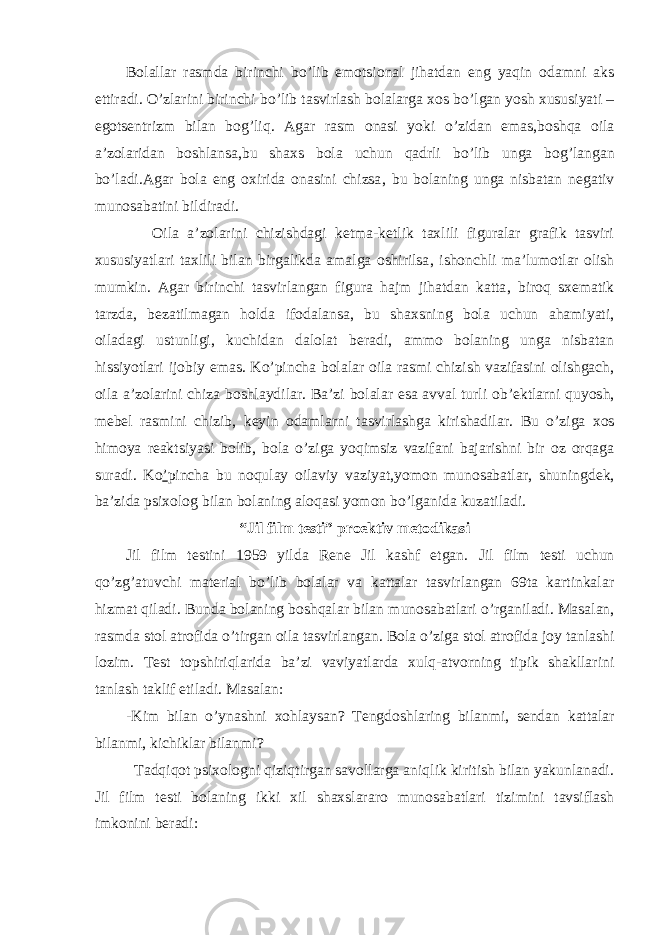 Bolallar rasmda birinchi bo ’ lib emotsional jihatdan eng yaqin odamni aks ettiradi . O ’ zlarini birinchi bo ’ lib tasvirlash bolalarga xos bo ’ lgan yosh xususiyati – egotsentrizm bilan bog ’ liq . Agar rasm onasi yoki o ’ zidan emas , boshqa oila a ’ zolaridan boshlansa , bu shaxs bola uchun qadrli bo ’ lib unga bog ’ langan bo ’ ladi . Agar bola eng oxirida onasini chizsa , bu bolaning unga nisbatan negativ munosabatini bildiradi . Oila a ’ zolarini chizishdagi ketma-ketlik taxlili figuralar grafik tasviri xususiyatlari taxlili bilan birgalikda amalga oshirilsa , ishonchli ma ’ lumotlar olish mumkin . Agar birinchi tasvirlangan figura hajm jihatdan katta , biroq sxematik tarzda , bezatilmagan holda ifodalansa , bu shaxsning bola uchun ahamiyati , oiladagi ustunligi , kuchidan dalolat beradi , ammo bolaning unga nisbatan hissiyotlari ijobiy emas . Ko ’ pincha bolalar oila rasmi chizish vazifasini olishgach , oila a ’ zolarini chiza boshlaydilar . Ba ’ zi bolalar esa avval turli ob ’ ektlarni quyosh , mebel rasmini chizib , keyin odamlarni tasvirlashga kirishadilar . Bu o ’ ziga xos himoya reaktsiyasi bolib , bola o ’ ziga yoqimsiz vazifani bajarishni bir oz orqaga suradi . K o ’ pincha bu noqulay oilaviy vaziyat , y omon munosabatlar , shuningdek , ba ’ zida psixolog bilan bolaning aloqasi yomon bo ’ lganida kuzatiladi . “Jil film testi” proektiv metodika s i Jil film testi ni 1959 yilda Rene Jil kashf etgan . Jil film testi uchun qo ’ zg ’ atuvchi material bo ’ lib bolalar va kattalar tasvirlangan 69ta kartinkalar hizmat qiladi . Bunda bolaning boshqalar bilan munosabatlari o ’ rganiladi . Masalan , rasmda stol atrofida o ’ tirgan oila tasvirlangan . Bola o ’ ziga stol atrofida joy tanlashi lozim . Test topshiriqlarida ba ’ zi vaviyatlarda xulq-atvorning tipik shakllarini tanlash taklif etiladi . Masalan : -Kim bilan o ’ ynashni xohlaysan ? Tengdoshlaring bilanmi , sendan kattalar bilanmi , kichiklar bilanmi ? Tadqiqot psixologni qiziqtirgan savollarga aniqlik kiritish bilan yakunlanadi . Jil film testi bolaning ikki xil shaxslararo munosabatlari tizimini tavsiflash imkonini beradi : 