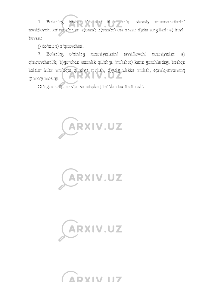 1. Bolaning boshqa insonlar bilan aniq- shaxsiy munosabatlarini tavsiflovchi ko’rsatkichlar : a)onasi ; b)otasi;c) ota-onasi; d)aka-singillari; e) buvi- buvasi; j) do ’ sti ; z) o ’ qituvchisi . 2. Bolaning o ’ zining xususiyatlarini tavsiflovchi xususiyatlar : a) qiziquvchanlik ; b)guruhda ustunlik qilishga intilish ; c) katta guruhlardagi boshqa bolalar bilan muloqot qilishga intilish ; d)yolg ’ izlikka intilish ; e)xulq-atvorning ijtimoiy mosligi . Olingan natijalar sifat va miqdor jihatidan taxlil qilinadi . 