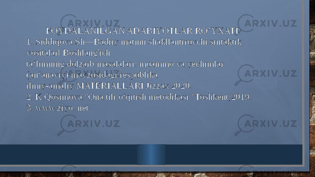 FOYDALANILGAN ADABIYOTLAR RO’YXATI: 1. Siddiqova Sh―Badiiy matnni shakllantiruvchi sintaktik vositalar‖ Boshlang&#39;ich ta‘limning dolzarb masalalari: muammo va yechimlar (an‘anaviy) mavzusidagi respublika ilmiy-amaliy MATERIALLARI Jizzax 2020. 2. K.Qosimova.&#34;Ona tili o‘qitish metodikasi &#34;Toshkent;2019. 3. www.ziyo. net. 