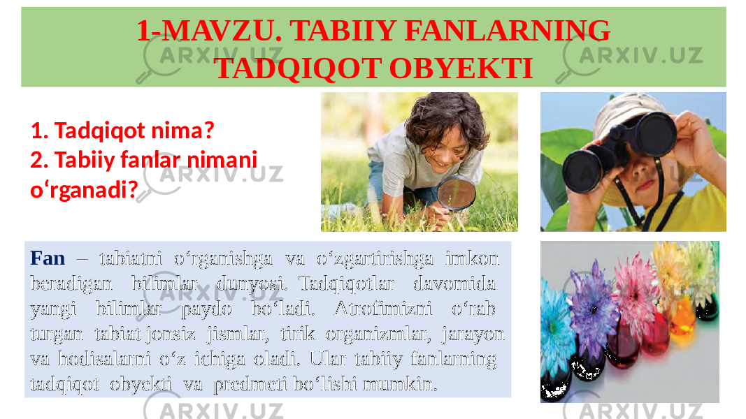 1-MAVZU. TABIIY FANLARNING TADQIQOT OBYEKTI 1. Tadqiqot nima? 2. Tabiiy fanlar nimani o‘rganadi? Fan – tabiatni o‘rganishga va o‘zgartirishga imkon beradigan bilimlar dunyosi. Tadqiqotlar davomida yangi bilimlar paydo bo‘ladi. Atrofimizni o‘rab turgan tabiat jonsiz jismlar, tirik organizmlar, jarayon va hodisalarni o‘z ichiga oladi. Ular tabiiy fanlarning tadqiqot obyekti va predmeti bo‘lishi mumkin. 