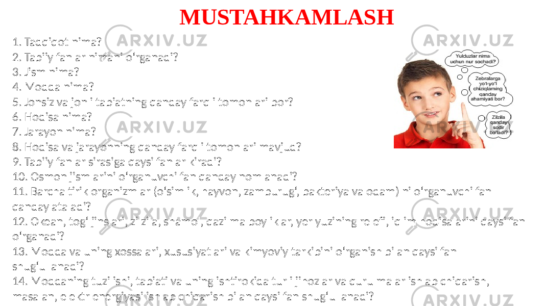 MUSTAHKAMLASH 1. Tadqiqot nima? 2. Tabiiy fanlar nimani o‘rganadi? 3. Jism nima? 4. Modda nima? 5. Jonsiz va jonli tabiatning qanday farqli tomonlari bor? 6. Hodisa nima? 7. Jarayon nima? 8. Hodisa va jarayonning qanday farqli tomonlari mavjud? 9. Tabiiy fanlar sirasiga qaysi fanlar kiradi? 10. Osmon jismlarini o‘rganuvchi fan qanday nomlanadi? 11. Barcha tirik organizmlar (o‘simlik, hayvon, zamburug‘, bakteriya va odam) ni o‘rganuvchi fan qanday ataladi? 12. Okean, tog‘ jinslari, zilzila, shamol, qazilma boyliklar, yer yuzining relefi, iqlim hodisalarini qaysi fan o‘rganadi? 13. Modda va uning xossalari, xususiyatlari va kimyoviy tarkibini o‘rganish bilan qaysi fan shug‘ullanadi? 14. Moddaning tuzilishi, tabiati va uning ishtirokida turli jihozlar va qurulmalar ishlab chiqarish, masalan, elektr energiyasi ishlab chiqarish bilan qaysi fan shug‘ullanadi? 