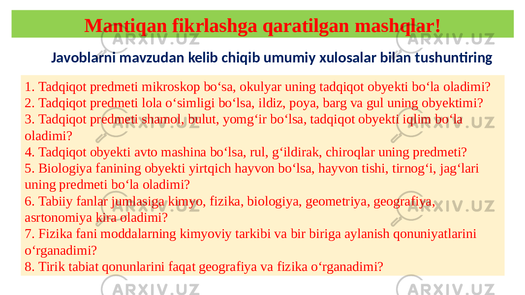 Mantiqan fikrlashga qaratilgan mashqlar! 1. Tadqiqot predmeti mikroskop bo‘sa, okulyar uning tadqiqot obyekti bo‘la oladimi? 2. Tadqiqot predmeti lola o‘simligi bo‘lsa, ildiz, poya, barg va gul uning obyektimi? 3. Tadqiqot predmeti shamol, bulut, yomg‘ir bo‘lsa, tadqiqot obyekti iqlim bo‘la oladimi? 4. Tadqiqot obyekti avto mashina bo‘lsa, rul, g‘ildirak, chiroqlar uning predmeti? 5. Biologiya fanining obyekti yirtqich hayvon bo‘lsa, hayvon tishi, tirnog‘i, jag‘lari uning predmeti bo‘la oladimi? 6. Tabiiy fanlar jumlasiga kimyo, fizika, biologiya, geometriya, geografiya, asrtonomiya kira oladimi? 7. Fizika fani moddalarning kimyoviy tarkibi va bir biriga aylanish qonuniyatlarini o‘rganadimi? 8. Tirik tabiat qonunlarini faqat geografiya va fizika o‘rganadimi? Javoblarni mavzudan kelib chiqib umumiy xulosalar bilan tushuntiring 