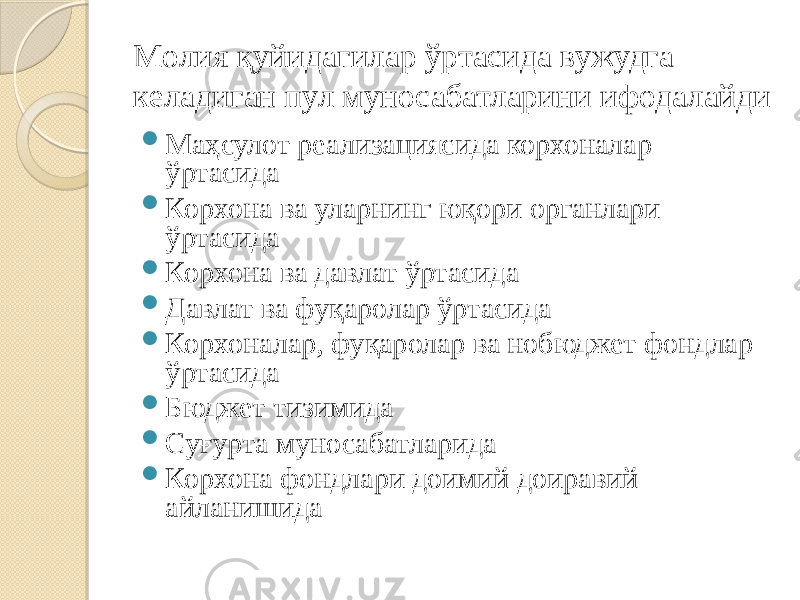 Молия қуйидагилар ўртасида вужудга келадиган пул муносабатларини ифодалайди  Маҳсулот реализациясида корхоналар ўртасида  Корхона ва уларнинг юқори органлари ўртасида  Корхона ва давлат ўртасида  Давлат ва фуқаролар ўртасида  Корхоналар, фуқаролар ва нобюджет фондлар ўртасида  Бюджет тизимида  Суғурта муносабатларида  Корхона фондлари доимий доиравий айланишида 