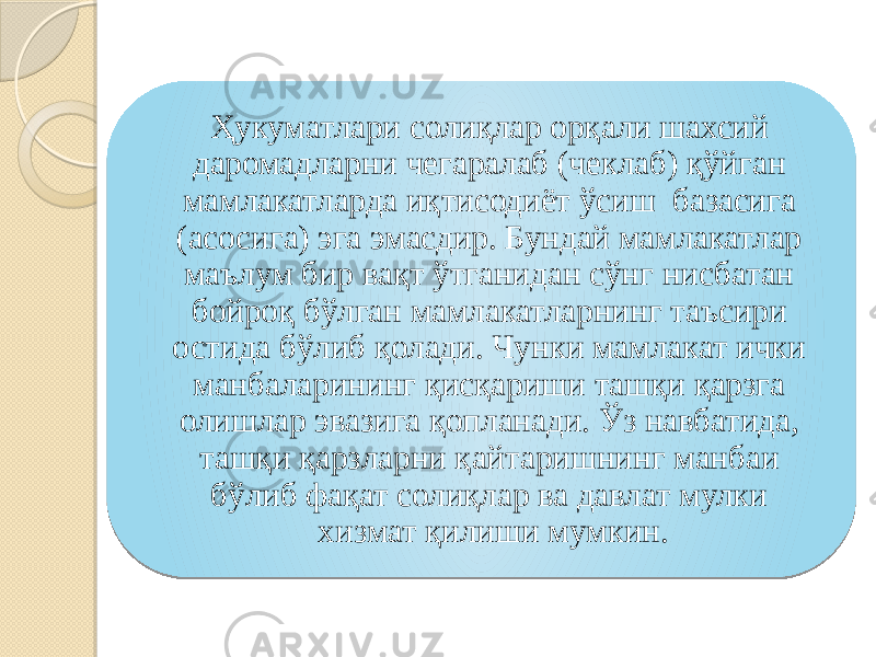 Ҳукуматлари солиқлар орқали шахсий даромадларни чегаралаб (чеклаб) қўйган мамлакатларда иқтисодиёт ўсиш базасига (асосига) эга эмасдир. Бундай мамлакатлар маълум бир вақт ўтганидан сўнг нисбатан бойроқ бўлган мамлакатларнинг таъсири остида бўлиб қолади. Чунки мамлакат ички манбаларининг қисқариши ташқи қарзга олишлар эвазига қопланади. Ўз навбатида, ташқи қарзларни қайтаришнинг манбаи бўлиб фақат солиқлар ва давлат мулки хизмат қилиши мумкин. 42 0D 21 29 21 19 06 21 06 0E 19 300828 