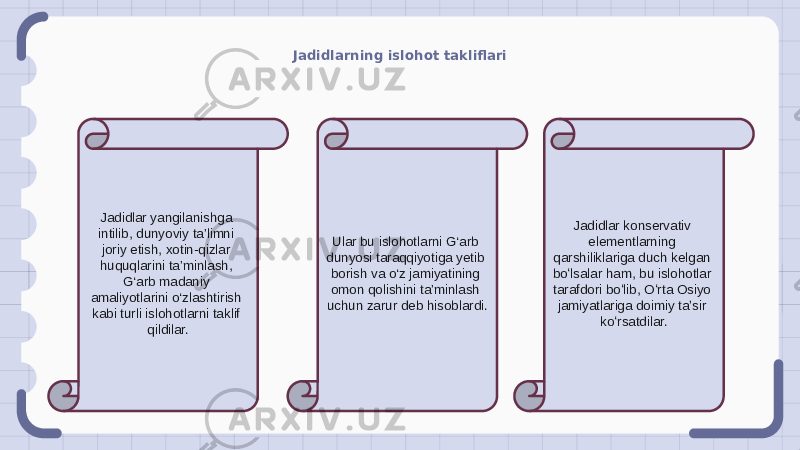 Jadidlarning islohot takliflari Jadidlar yangilanishga intilib, dunyoviy ta’limni joriy etish, xotin-qizlar huquqlarini ta’minlash, G‘arb madaniy amaliyotlarini o‘zlashtirish kabi turli islohotlarni taklif qildilar. Ular bu islohotlarni G‘arb dunyosi taraqqiyotiga yetib borish va o‘z jamiyatining omon qolishini ta’minlash uchun zarur deb hisoblardi. Jadidlar konservativ elementlarning qarshiliklariga duch kelgan boʻlsalar ham, bu islohotlar tarafdori boʻlib, Oʻrta Osiyo jamiyatlariga doimiy taʼsir koʻrsatdilar. 