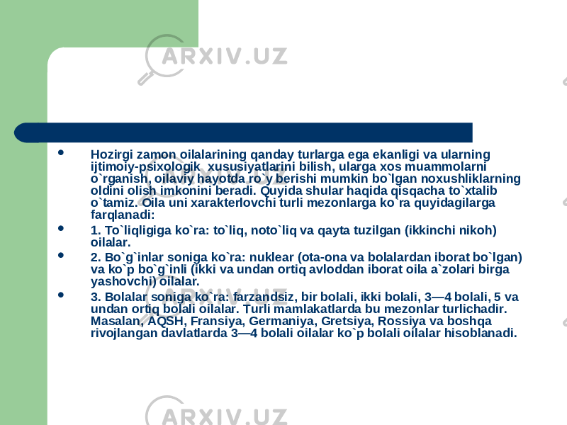  Hozirgi zamon oilalarining qanday turlarga ega ekanligi va ularning ijtimoiy-psixologik xususiyatlarini bilish, ularga xos muammolarni o`rganish, oilaviy hayotda ro`y berishi mumkin bo`lgan noxushliklarning oldini olish imkonini beradi. Quyida shular haqida qisqacha to`xtalib o`tamiz. Oila uni xarakterlovchi turli mezonlarga ko`ra quyidagilarga farqlanadi:  1. To`liqligiga ko`ra: to`liq, noto`liq va qayta tuzilgan (ikkinchi nikoh) oilalar.  2. Bo`g`inlar soniga ko`ra: nuklear (ota-ona va bolalardan iborat bo`lgan) va ko`p bo`g`inli (ikki va undan ortiq avloddan iborat oila a`zolari birga yashovchi) oilalar.  3. Bolalar soniga ko`ra: farzandsiz, bir bolali, ikki bolali, 3—4 bolali, 5 va undan ortiq bolali oilalar. Turli mamlakatlarda bu mezonlar turlichadir. Masalan, AQSH, Fransiya, Germaniya, Gretsiya, Rossiya va boshqa rivojlangan davlatlarda 3—4 bolali oilalar ko`p bolali oilalar hisoblanadi. 