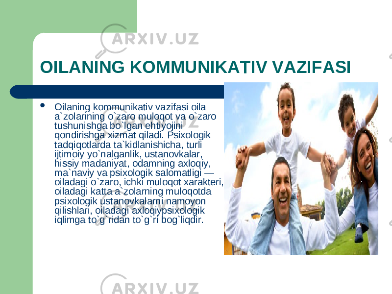 OILANING KOMMUNIKATIV VAZIFASI  Oilaning kommunikativ vazifasi oila a`zolarining o`zaro muloqot va o`zaro tushunishga bo`lgan ehtiyojini qondirishga xizmat qiladi. Psixologik tadqiqotlarda ta`kidlanishicha, turli ijtimoiy yo`nalganlik, ustanovkalar, hissiy madaniyat, odamning axloqiy, ma`naviy va psixologik salomatligi — oiladagi o`zaro, ichki muloqot xarakteri, oiladagi katta a`zolarning muloqotda psixologik ustanovkalarni namoyon qilishlari, oiladagi axloqiypsixologik iqlimga to`g`ridan to`g`ri bog`liqdir. 