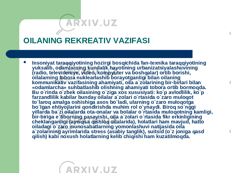 OILANING REKREATIV VAZIFASI  Insoniyat taraqqiyotining hozirgi bosqichida fan-texnika taraqqiyotining yuksalib, odamlarning kundalik hayotining urbanizatsiyalashuvining (radio, televideniye, video, kompyuter va boshqalar) ortib borishi, oilalarning tobora nuklearlashib borayotganligi bilan oilaning kommunikativ vazifasining ahamiyati, oila a`zolarining bir-birlari bilan «odamlarcha» suhbatlashib olishning ahamiyati tobora ortib bormoqda. Bu o`rinda o`zbek oilasining o`ziga xos xususiyati: ko`p avlodlilik, ko`p farzandlilik kabilar bunday oilalar a`zolari o`rtasida o`zaro muloqot to`laroq amalga oshishiga asos bo`ladi, ularning o`zaro muloqotga bo`lgan ehtiyojlarini qondirishda muhim rol o`ynaydi. Biroq so`nggi yillarda ba`zi oilalarda ota-onalar va bolalar o`rtasida muloqotning kamligi, bir-biriga e`tiborning pasayishi, oila a`zolari o`rtasida fikr erkinligining cheklanganligi (ayniqsa qishloq oilalarida), holatlari ham mavjud, hatto oiladagi o`zaro munosabatlarning yomonlashuvi natijasida oila a`zolarining ayrimlarida stress (asabiy tanglik), suitsid (o`z joniga qasd qilish) kabi noxush holatlarning kelib chiqishi ham kuzatilmoqda. 