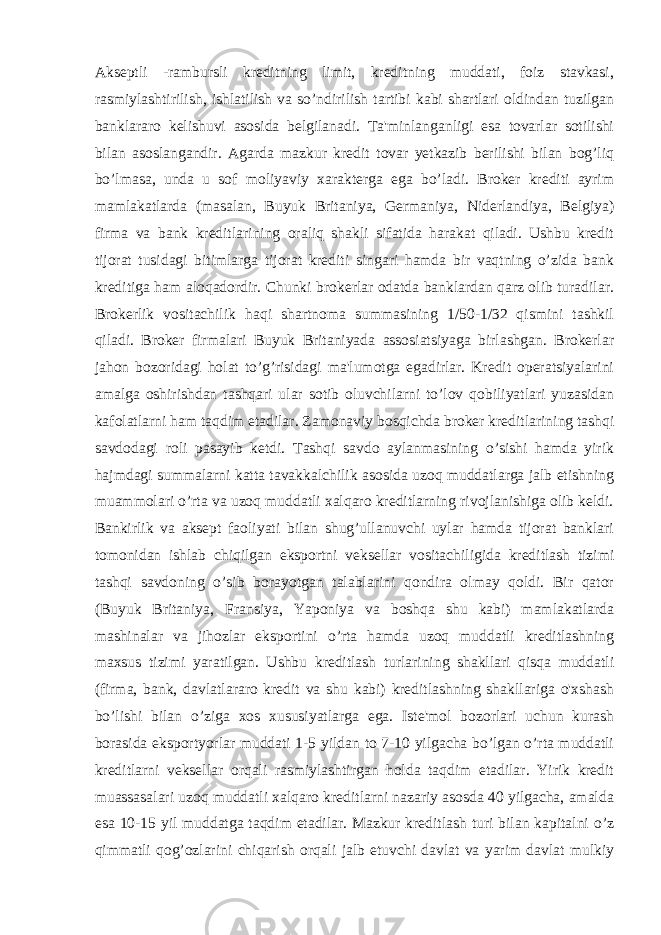 Akseptli -rambursli kreditning limit, kreditning muddati, foiz stavkasi, rasmiylashtirilish, ishlatilish va so’ndirilish tartibi kabi shartlari oldindan tuzilgan banklararo kelishuvi asosida belgilanadi. Ta&#39;minlanganligi esa tovarlar sotilishi bilan asoslangandir. Agarda mazkur kredit tovar yetkazib berilishi bilan bog’liq bo’lmasa, unda u sof moliyaviy xarakterga ega bo’ladi. Broker krediti ayrim mamlakatlarda (masalan, Buyuk Britaniya, Germaniya, Niderlandiya, Belgiya) firma va bank kreditlarining oraliq shakli sifatida harakat qiladi. Ushbu kredit tijorat tusidagi bitimlarga tijorat krediti singari hamda bir vaqtning o’zida bank kreditiga ham aloqadordir. Chunki brokerlar odatda banklardan qarz olib turadilar. Brokerlik vositachilik haqi shartnoma summasining 1/50-1/32 qismini tashkil qiladi. Broker firmalari Buyuk Britaniyada assosiatsiyaga birlashgan. Brokerlar jahon bozoridagi holat to’g’risidagi ma&#39;lumotga egadirlar. Kredit operatsiyalarini amalga oshirishdan tashqari ular sotib oluvchilarni to’lov qobiliyatlari yuzasidan kafolatlarni ham taqdim etadilar. Zamonaviy bosqichda broker kreditlarining tashqi savdodagi roli pasayib ketdi. Tashqi savdo aylanmasining o’sishi hamda yirik hajmdagi summalarni katta tavakkalchilik asosida uzoq muddatlarga jalb etishning muammolari o’rta va uzoq muddatli xalqaro kreditlarning rivojlanishiga olib keldi. Bankirlik va aksept faoliyati bilan shug’ullanuvchi uylar hamda tijorat banklari tomonidan ishlab chiqilgan eksportni veksellar vositachiligida kreditlash tizimi tashqi savdoning o’sib borayotgan talablarini qondira olmay qoldi. Bir qator (Buyuk Britaniya, Fransiya, Yaponiya va boshqa shu kabi) mamlakatlarda mashinalar va jihozlar eksportini o’rta hamda uzoq muddatli kreditlashning maxsus tizimi yaratilgan. Ushbu kreditlash turlarining shakllari qisqa muddatli (firma, bank, davlatlararo kredit va shu kabi) kreditlashning shakllariga o&#39;xshash bo’lishi bilan o’ziga xos xususiyatlarga ega. Iste&#39;mol bozorlari uchun kurash borasida eksportyorlar muddati 1-5 yildan to 7-10 yilgacha bo’lgan o’rta muddatli kreditlarni veksellar orqali rasmiylashtirgan holda taqdim etadilar. Yirik kredit muassasalari uzoq muddatli xalqaro kreditlarni nazariy asosda 40 yilgacha, amalda esa 10-15 yil muddatga taqdim etadilar. Mazkur kreditlash turi bilan kapitalni o’z qimmatli qog’ozlarini chiqarish orqali jalb etuvchi davlat va yarim davlat mulkiy 