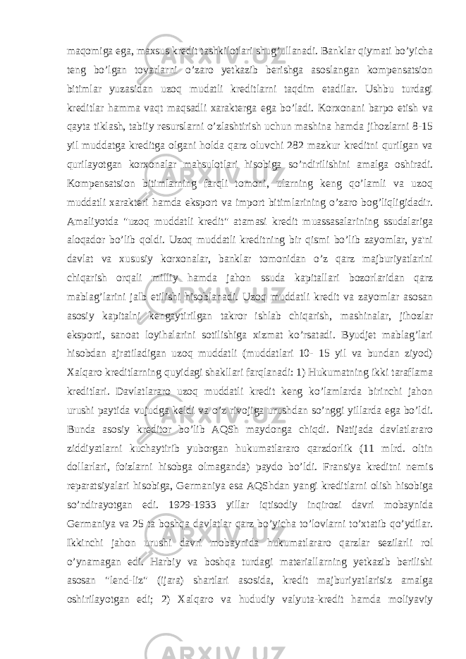 maqomiga ega, maxsus kredit tashkilotlari shug’ullanadi. Banklar qiymati bo’yicha teng bo’lgan tovarlarni o’zaro yetkazib berishga asoslangan kompensatsion bitimlar yuzasidan uzoq mudatli kreditlarni taqdim etadilar. Ushbu turdagi kreditlar hamma vaqt maqsadli xarakterga ega bo’ladi. Korxonani barpo etish va qayta tiklash, tabiiy resurslarni o’zlashtirish uchun mashina hamda jihozlarni 8-15 yil muddatga kreditga olgani holda qarz oluvchi 282 mazkur kreditni qurilgan va qurilayotgan korxonalar mahsulotlari hisobiga so’ndirilishini amalga oshiradi. Kompensatsion bitimlarning farqli tomoni, ularning keng qo’lamli va uzoq muddatli xarakteri hamda eksport va import bitimlarining o’zaro bog’liqligidadir. Amaliyotda &#34;uzoq muddatli kredit&#34; atamasi kredit muassasalarining ssudalariga aloqador bo’lib qoldi. Uzoq muddatli kreditning bir qismi bo’lib zayomlar, ya&#39;ni davlat va xususiy korxonalar, banklar tomonidan o’z qarz majburiyatlarini chiqarish orqali milliy hamda jahon ssuda kapitallari bozorlaridan qarz mablag’larini jalb etilishi hisoblanadi. Uzoq muddatli kredit va zayomlar asosan asosiy kapitalni kengaytirilgan takror ishlab chiqarish, mashinalar, jihozlar eksporti, sanoat loyihalarini sotilishiga xizmat ko’rsatadi. Byudjet mablag’lari hisobdan ajratiladigan uzoq muddatli (muddatlari 10- 15 yil va bundan ziyod) Xalqaro kreditlarning quyidagi shakllari farqlanadi: 1) Hukumatning ikki taraflama kreditlari. Davlatlararo uzoq muddatli kredit keng ko’lamlarda birinchi jahon urushi paytida vujudga keldi va o’z rivojiga urushdan so’nggi yillarda ega bo’ldi. Bunda asosiy kreditor bo’lib AQSh maydonga chiqdi. Natijada davlatlararo ziddiyatlarni kuchaytirib yuborgan hukumatlararo qarzdorlik (11 mlrd. oltin dollarlari, foizlarni hisobga olmaganda) paydo bo’ldi. Fransiya kreditni nemis reparatsiyalari hisobiga, Germaniya esa AQShdan yangi kreditlarni olish hisobiga so’ndirayotgan edi. 1929-1933 yillar iqtisodiy inqirozi davri mobaynida Germaniya va 25 ta boshqa davlatlar qarz bo’yicha to’lovlarni to’xtatib qo’ydilar. Ikkinchi jahon urushi davri mobaynida hukumatlararo qarzlar sezilarli rol o’ynamagan edi. Harbiy va boshqa turdagi materiallarning yetkazib berilishi asosan &#34;lend-liz&#34; (ijara) shartlari asosida, kredit majburiyatlarisiz amalga oshirilayotgan edi; 2) Xalqaro va hududiy valyuta-kredit hamda moliyaviy 