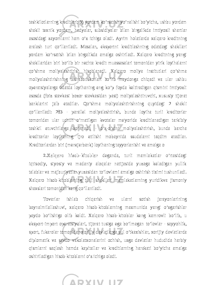 tashkilotlarning kreditlari; 3) yordam ko’rsatish yo’nalishi bo’yicha, ushbu yordam shakli texnik yordam, hadyalar, subsidiyalar bilan birgalikda imtiyozli shartlar asosidagi zayomlarni ham o’z ichiga oladi. Ayrim holatlarda xalqaro kreditning aralash turi qo’llaniladi. Masalan, eksportni kreditlashning odatdagi shakllari yordam ko’rsatish bilan birgalikda amalga oshiriladi. Xalqaro kreditning yangi shakllaridan biri bo’lib bir nechta kredit muassasalari tomonidan yirik loyihalarni qo’shma moliyalashtirish hisoblanadi. Xalqaro moliya institutlari qo’shma moliyalashtirishning tashabbuskorlari bo’lib maydonga chiqadi va ular ushbu operatsiyalarga odatda loyihaning eng ko’p foyda keltiradigan qismini imtiyozli asosda (foiz stavkasi bozor stavkasidan past) moliyalashtiruvchi, xususiy tijorat banklarini jalb etadilar. Qo’shma moliyalashtirishning quyidagi 2 shakli qo’llaniladi: 283 - parallel moliyalashtirish, bunda loyiha turli kreditorlar tomonidan ular uchun o’rnatilgan kvotalar me&#39;yorida kreditlanadigan tarkibiy tashkil etuvchilarga bo’linadi; - o’z-o’zini moliyalashtirish, bunda barcha kreditorlar loyihaning ijro etilishi mobaynida ssudalarni taqdim etadilar. Kreditorlardan biri (menejerbank) loyihaning tayyorlanishi va amalga o 2.Xalqaro hisob-kitoblar deganda, turli mamlakatlar o’rtasidagi iqtisodiy, siyosiy va madaniy aloqalar natijasida yuzaga keladigan pullik talablar va majburiyatlar yuzasidan to’lovlami amalga oshirish tizimi tushuniladi. Xalqaro hisob-kitoblarning turli shakllari mamlakatlarning yuridikva jismoniy shaxslari tomonidan keng qo’llaniladi. Tovarlar ishlab chiqarish va ularni sotish jarayonlarining baynalmilallashuvi, xalqaro hisob-kitoblarning mazmunida yangi o’zgarishlar paydo bo’lishiga olib keldi. Xalqaro hisob- kitoblar keng kamrovli bo’lib, u eksport-import operatsiyalari, tijorat tusiga ega bo’lmagan to’lovlar - sayyohlik, sport, fukarolar tomonidan xorijiy davlatlarga pul o’tkazishlar, xorijiy davlatlarda diplomatik va savdo vakolatxonalarini ochish, uzga davlatlar hududida harbiy qismlarni saqlash hamda kapitallar va kreditlarning harakati bo’yicha amalga oshiriladigan hisob-kitoblarni o’z ichiga oladi. 