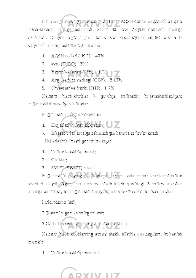 Har kuni jahon valyuta bozorlarida 1 trln. AQSH dollari miqdorida xalqaro hisob-kitoblar amalga oshiriladi. Shuni 40 foizi AQSH dollarida amalga oshiriladi. Dunyo bo’yicha jami konvertsion operatsiyalarning 90 foizi 5 ta valyutada amalga oshiriladi. Jumladan: 1. AQSH dollari (USD). - 40% 2. evro (EURO) - 30% 3. Yaponiya ienasi (JPY). - 15% 4. Angliya funt-sterlingi (GBP). - 8-10% 5. Shveytsariya franki (SNF). -1-2%. Xalqaro hisob-kitoblar 2 guruhga bo’linadi: hujjatlashtiriladigan; hujjatlashtirilmaydigan to’lovlar. Hujjatlashtiriladigan to’lovlarga: 1. Hujjatlashtirilgan akkreditiv; 2. Inkasso bilan amalga oshiriladigan hamma to’lovlar kiradi. Hujjatlashtirilmaydigan to’lovlarga: 1. To’lov topshiriqnomasi; 2. Cheklar; 3. SVIFT (SWIFT) kiradi. Hujjatlashtirilmaydigan to’lovlami turkumlashda mezon shartlarini to’lov shartlari utaydi. Agar, har qanday hisob-kitob quyidagi 3 to’lov asosida amalga oshirilsa, bu hujjatlashtirilmaydigan hisob-kitob bo’lib hisoblanadi: l.Oldindanto’lash; 2.Tovami olgandan so’ng to’lash; 3.Ochiq hisobvaraqlar bo’yicha hisob-kitoblar. Xalqaro hisob-kitoblarning asosiy shakli sifatida quyidagilami ko’rsatish mumkin: 1. To’lov topshiriqnomalari; 