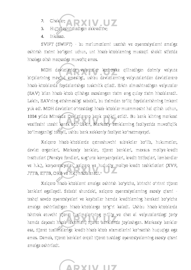 2. Cheklar; 3. Hujjatlashtiriladigan akkreditiv; 4. Inkasso. SVIFT (SWIFT) - bu ma&#39;lumotlarni uzatish va operatsiyalarni amalga oshirish tizimi bo’lgani uchun, uni hisob-kitoblaming mustaqil shakli sifatida hisobga olish maqsadga muvofiq emas. MDH davlatlarida valyutalar kotirovka qilinadigan doimiy valyuta birjalarining mavjud emasligi, ushbu davlatlarning valyutalaridan davlatlararo hisob-kitoblarda foydalanishga tuskinlik qiladi. Erkin almashinadigan valyutalar (EAV) bilan hisob-kitob qilishga asoslangan tizim eng qulay tizim hisoblanadi. Lekin, EAVning etishmasligi sababli, bu tizimdan to’liq foydalanishning imkoni yuk edi. MDH davlatlari o’rtasidagi hisob-kitoblar muammosini hal qilish uchun, 1994 yilda Minskda Davlatlararo bank tashkil etildi. Bu bank kliring markazi vazifasini utashi kerak edi. Lekin, Markaziy banklarning faoliyatida muvofiqlik bo’lmaganligi tufayli, ushbu bank xakkoniy faoliyat ko’rsatmayapti. Xalqaro hisob-kitoblarda qatnashuvchi sub&#39;ektlar bo’lib , hukumatlar, davlat organlari, Markaziy banklar, tijorat banklari, maxsus moliya-kredit institutlari (Pensiya fondlari, sug’urta kompaniyalari, kredit ittifoqlari, lombardlar va h.k.), korporatsiyalar, xalqaro va hududiy moliya-kredit tashkilotlari (XVF, JTTB, ETTB, ORB va h.k.) hisoblanadi. Xalqaro hisob-kitoblarni amalga oshirish bo’yicha, birinchi o’rinni tijorat banklari egallaydi. Sababi shundaki, xalqaro operatsiyalarning asosiy qismi - tashqi savdo operatsiyalari va kapitallar hamda kreditlaming harakati bo’yicha amalga oshiriladigan hisob-kitoblarga to’g’ri keladi. Ushbu hisob-kitoblarda ishtirok etuvchi tijorat tuzilmalarining milliy va chet el valyutalaridagi joriy hamda depozit hisob-rakamlari, tijorat banklarida joylashgan. Markaziy banklar esa, tijorat tuzilmalariga kredit-hisob-kitob xizmatlarini ko’rsatish huquqiga ega emas. Demak, tijorat banklari orqali tijorat tusidagi operatsiyalarning asosiy qismi amalga oshiriladi. 