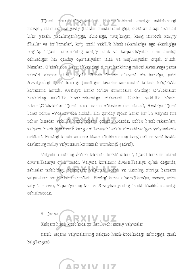 Tijorat banklarining xalqaro hisob-kitoblarni amalga oshirishdagi mavqei, ularning moliyaviy jihatdan mustahkamligiga, elektron aloqa tizimlari bilan yaxshi jixozlanganligiga, obro’siga, rivojlangan, keng tarmoqli xorijiy flliallar va bo’linmalari, ko’p sonli vakillik hisob-rakamlariga ega ekanligiga bog’liq. Tijorat banklarining xorijiy bank va korporatsiyalar bilan amalga oshiradigan har qanday operatsiyalari talab va majburiyatlar orqali o’tadi. Masalan, O’zbekiston Respublikasidagi tijorat bankining mijozi Avstriyaga paxta tolasini eksport qildi, deylik. Bunda import qiluvchi o’z bankiga, ya&#39;ni Avstriyadagi tijorat bankiga junatilgan tovarlar summasini to’lash to’g’risida ko’rsatma beradi. Avstriya banki to’lov summasini o’zidagi O’zbekiston bankining vakillik hisob-rakamiga o’tkazadi. Ushbu vakillik hisob- rakami,O’zbekiston tijorat banki uchun «Nostro» deb ataladi, Avstriya tijorat banki uchun «Vostro» deb ataladi. Har qanday tijorat banki har bir valyuta turi uchun bittadan vakillik hisob-rakami ochadi. Odatda, ushbu hisob-rakamlari, xalqaro hisob-kitoblarda keng qo’llanuvchi erkin almashinadigan valyutalarda ochiladi. Hozirgi kunda xalqaro hisob- kitoblarda eng keng qo’llanuvchi beshta davlatning milliy valyutasini ko’rsatish mumkin(5- jadval). Valyuta kursining doimo tebranib turishi sababli, tijorat banklari ularni diversiflkatsiya qilib turadi. Valyuta kurslarini diversiflkatsiya qilish deganda, zahiralar tarkibidagi nobarqaror valyutani sotish va ularning o’rniga barqaror valyutalarni sotib olish tushuniladi. Hozirgi kunda diversiflkatsiya, asosan, uchta valyuta - evro, Yaponiyaning ieni va Shveytsariyaning franki hisobidan amalga oshirilmoqda. 5 - j a d v a l Xalqaro hisob-kitoblarda qo’llaniluvchi asosiy valyutalar (tartib raqami valyutalarning xalqaro hisob-kitoblardagi salmogiga qarab belgilangan) 