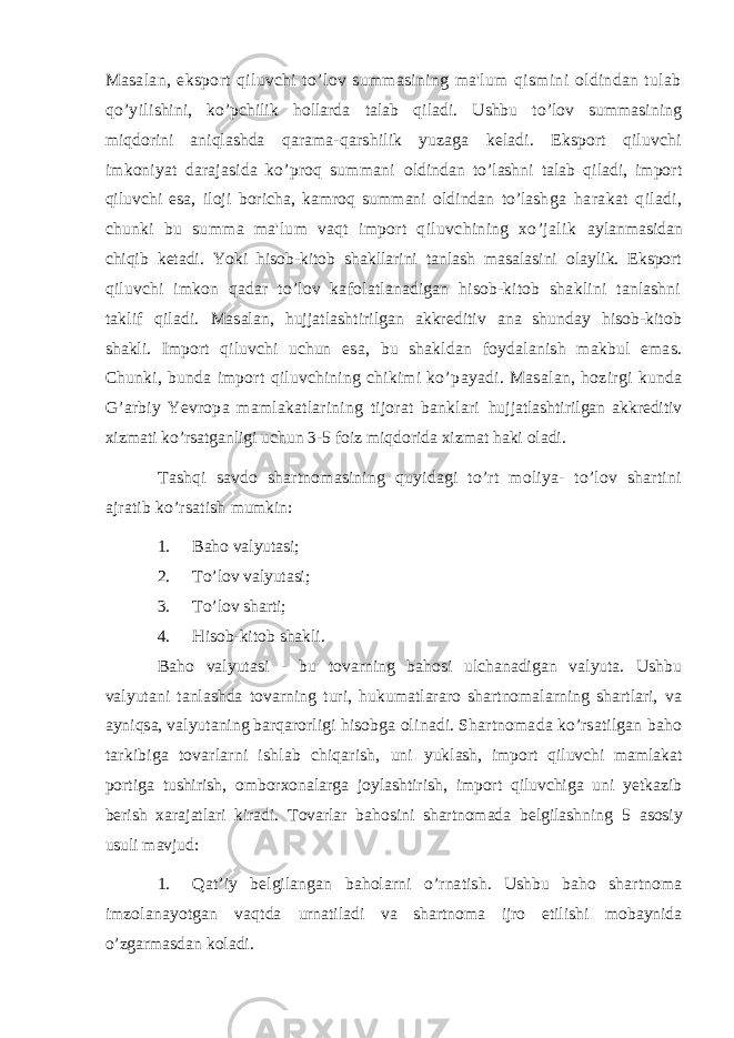 Masalan, eksport qiluvchi to’lov summasining ma&#39;lum qismini oldindan tulab qo’yil ishini, ko’pchilik hollarda talab qiladi. Ushbu to’lov summasining miqdorini aniqlashda qarama-qarshilik yuzaga keladi. Eksport qiluvchi imkoniyat darajasida ko’proq summani oldindan to’lashni talab qiladi, import qiluvchi esa, iloji boricha, kamroq summani oldindan to’lash ga harakat qiladi, chunki bu summa ma&#39;lum vaqt import qiluvchining xo’jalik aylanmasidan chiqib ketadi. Yoki hisob-kitob shakllarini tanlash masalasini olaylik. Eksport qiluvchi imkon qadar to’lov kafolatlanadigan hisob-kitob shaklini tanlashni taklif qiladi. Masalan, hujjatlashtirilgan akkreditiv ana shunday hisob-kitob shakli. Import qiluvchi uchun esa, bu shakldan foydalanish makbul emas. Chunki, bunda import qiluvchining chikimi ko’p ayadi. Masalan, hozirgi kunda G’arbiy Yevropa mamlakatlarining tijorat banklari hujjatlashtirilgan akkreditiv xizmati ko’rsatganligi uchun 3-5 foiz miqdorida xizmat haki oladi. Tashqi savdo shartnomasining quyidagi to’rt moliya- to’lov shartini ajratib ko’rsatish mumkin: 1. Baho valyutasi; 2. To’lov valyutasi; 3. To’lov sharti; 4. Hisob-kitob shakli. Baho valyutasi - bu tovarning bahosi ulchanadigan valyuta. Ushbu valyutani tanlashda tovarning turi, hukumatlararo shartnomalarning shartlari, va ayniqsa, valyutaning barqarorligi hisobga olinadi. Shartnomada ko’rsatilgan baho tarkibiga tovarlarni ishlab chiqarish, uni yuklash, import qiluvchi mamlakat portiga tushirish, omborxonalarga joylashtirish, import qiluvchiga uni yetkazib berish xarajatlari kiradi. Tovarlar bahosini shartnomada belgilashning 5 asosiy usuli mavjud: 1. Qat ’ iy belgilangan baholarni o ’ rnatish . Ushbu baho shartnoma imzolanayotgan vaqtda urnatiladi va shartnoma ijro etilishi mobaynida o ’ zgarmasdan koladi . 