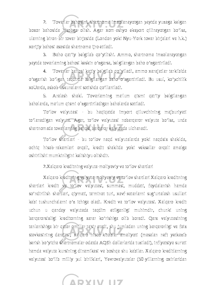 2. Tovarlar bahosini, shartnoma imzolanayotgan paytda yuzaga kelgan bozor bahosida hisobga olish. Agar xom-ashyo eksport qilinayotgan bo’lsa, ularning biron-bir tovar birjasida (London yoki Nyu-York tovar birjalari va h.k.) xorijiy bahosi asosida shartnoma ijro etiladi. 3. Baho qat’iy belgilab qo’yilishi. Ammo, shartnoma imzolanayotgan paytda tovarlaming bahosi keskin o’zgarsa, belgilangan baho o’zgartiriladi. 4. Tovarlar bahosi katiy belgilab qo’yiladi, ammo xarajatlar tarkibida o’zgarish bo’lgan taqdirda belgilangan baho o’zgartiriladi. Bu usul, ko’pchilik xoUarda, asbob-uskunalarni sotishda qo’llaniladi. 5. Aralash shakl. Tovarlaming ma&#39;lum qismi qat’iy belgilangan baholarda, ma&#39;lum qismi o`zgartiriladigan baholarda sotiladi. To’lov valyutasi - bu haqiqatda import qiluvchining majburiyati to’lanadigan valyuta. Agar, to’lov valyutasi nobarqaror valyuta bo’lsa, unda shartnomada tovarlaming bahosi barqaror valyutada ulchanadi. To’lov shartlari - bu to’lov naqd valyutalarda yoki naqdsiz shaklda, ochiq hisob- rakamlari orqali, kredit shaklida yoki veksellar orqali amalga oshirilishi mumkinligini kelishiyu olishdir. 2.Xalqaro kreditning valyuta-moliyaviy va to’lov shartlari Xalqaro kreditning valyuta-moliyaviy va to’lov shartlari Xalqaro kreditning shartlari kredit va to’lov valyutasi, summasi, muddati, foydalanish hamda so’ndirilish shartlari, qiymati, ta&#39;minot turi, xavf-xatarlarni sug’urtalash usullari kabi tushunchalarni o’z ichiga oladi. Kredit va to’lov valyutasi. Xalqaro kredit uchun u qanday valyutada taqdim etilganligi muhimdir, chunki uning barqarorsizligi kreditorning zarar ko’rishiga olib boradi. Qarz valyutasining tanlanishiga bir qator omillar ta&#39;sir etadi, shu jumladan uning barqarorligi va foiz stavkasining darajasi, xalqaro hisob-kitoblar amaliyoti (masalan neft yetkazib berish bo’yicha shartnomalar odatda AQSh dollarlarida tuziladi), inflyatsiya sur&#39;ati hamda valyuta kursining dinamikasi va boshqa shu kabilar. Xalqaro kreditlarning valyutasi bo’lib milliy pul birliklari, Yevrovalyutalar (50-yillarning oxirlaridan 