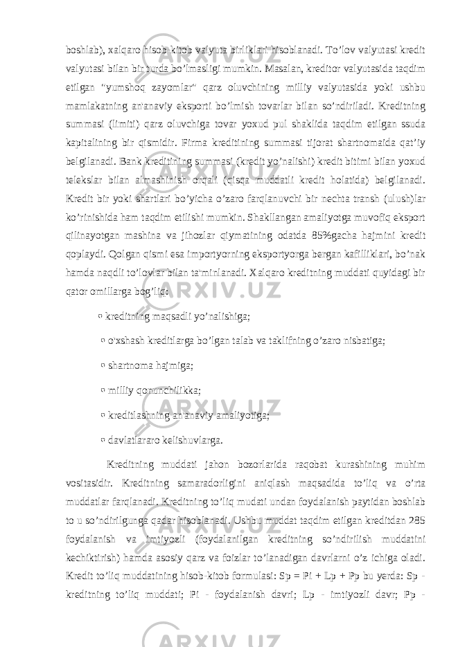 boshlab), xalqaro hisob-kitob valyuta birliklari hisoblanadi. To’lov valyutasi kredit valyutasi bilan bir turda bo’lmasligi mumkin. Masalan, kreditor valyutasida taqdim etilgan &#34;yumshoq zayomlar&#34; qarz oluvchining milliy valyutasida yoki ushbu mamlakatning an&#39;anaviy eksporti bo’lmish tovarlar bilan so’ndiriladi. Kreditning summasi (limiti) qarz oluvchiga tovar yoxud pul shaklida taqdim etilgan ssuda kapitalining bir qismidir. Firma kreditining summasi tijorat shartnomaida qat’iy belgilanadi. Bank kreditining summasi (kredit yo’nalishi) kredit bitimi bilan yoxud telekslar bilan almashinish orqali (qisqa muddatli kredit holatida) belgilanadi. Kredit bir yoki shartlari bo’yicha o’zaro farqlanuvchi bir nechta transh (ulush)lar ko’rinishida ham taqdim etilishi mumkin. Shakllangan amaliyotga muvofiq eksport qilinayotgan mashina va jihozlar qiymatining odatda 85%gacha hajmini kredit qoplaydi. Qolgan qismi esa importyorning eksportyorga bergan kafilliklari, bo’nak hamda naqdli to’lovlar bilan ta&#39;minlanadi. Xalqaro kreditning muddati quyidagi bir qator omillarga bog’liq:  kreditning maqsadli yo’nalishiga;  o&#39;xshash kreditlarga bo’lgan talab va taklifning o’zaro nisbatiga;  shartnoma hajmiga;  milliy qonunchilikka;  kreditlashning an&#39;anaviy amaliyotiga;  davlatlararo kelishuvlarga. Kreditning muddati jahon bozorlarida raqobat kurashining muhim vositasidir. Kreditning samaradorligini aniqlash maqsadida to’liq va o’rta muddatlar farqlanadi. Kreditning to’liq mudati undan foydalanish paytidan boshlab to u so’ndirilgunga qadar hisoblanadi. Ushbu muddat taqdim etilgan kreditdan 285 foydalanish va imtiyozli (foydalanilgan kreditning so’ndirilish muddatini kechiktirish) hamda asosiy qarz va foizlar to’lanadigan davrlarni o’z ichiga oladi. Kredit to’liq muddatining hisob-kitob formulasi: Sp = Pi + Lp + Pp bu yerda: Sp - kreditning to’liq muddati; Pi - foydalanish davri; Lp - imtiyozli davr; Pp - 