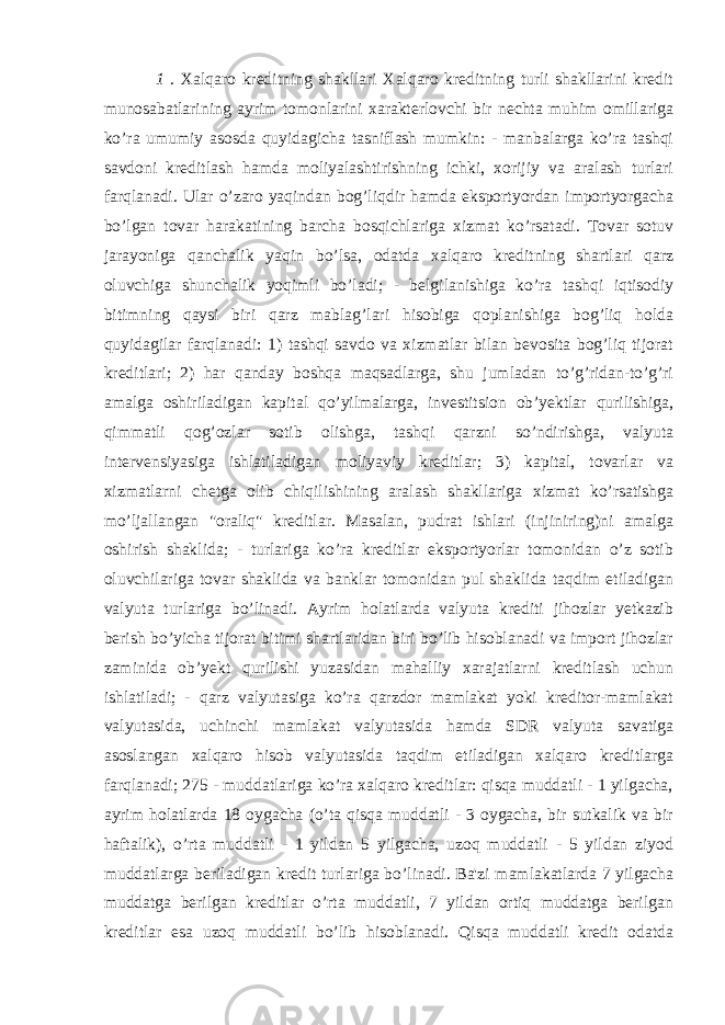 1 . Xalqaro kreditning shakllari Xalqaro kreditning turli shakllarini kredit munosabatlarining ayrim tomonlarini xarakterlovchi bir nechta muhim omillariga ko’ra umumiy asosda quyidagicha tasniflash mumkin: - manbalarga ko’ra tashqi savdoni kreditlash hamda moliyalashtirishning ichki, xorijiy va aralash turlari farqlanadi. Ular o’zaro yaqindan bog’liqdir hamda eksportyordan importyorgacha bo’lgan tovar harakatining barcha bosqichlariga xizmat ko’rsatadi. Tovar sotuv jarayoniga qanchalik yaqin bo’lsa, odatda xalqaro kreditning shartlari qarz oluvchiga shunchalik yoqimli bo’ladi; - belgilanishiga ko’ra tashqi iqtisodiy bitimning qaysi biri qarz mablag’lari hisobiga qoplanishiga bog’liq holda quyidagilar farqlanadi: 1) tashqi savdo va xizmatlar bilan bevosita bog’liq tijorat kreditlari; 2) har qanday boshqa maqsadlarga, shu jumladan to’g’ridan-to’g’ri amalga oshiriladigan kapital qo’yilmalarga, investitsion ob’yektlar qurilishiga, qimmatli qog’ozlar sotib olishga, tashqi qarzni so’ndirishga, valyuta intervensiyasiga ishlatiladigan moliyaviy kreditlar; 3) kapital, tovarlar va xizmatlarni chetga olib chiqilishining aralash shakllariga xizmat ko’rsatishga mo’ljallangan &#34;oraliq&#34; kreditlar. Masalan, pudrat ishlari (injiniring)ni amalga oshirish shaklida; - turlariga ko’ra kreditlar eksportyorlar tomonidan o’z sotib oluvchilariga tovar shaklida va banklar tomonidan pul shaklida taqdim etiladigan valyuta turlariga bo’linadi. Ayrim holatlarda valyuta krediti jihozlar yetkazib berish bo’yicha tijorat bitimi shartlaridan biri bo’lib hisoblanadi va import jihozlar zaminida ob’yekt qurilishi yuzasidan mahalliy xarajatlarni kreditlash uchun ishlatiladi; - qarz valyutasiga ko’ra qarzdor mamlakat yoki kreditor-mamlakat valyutasida, uchinchi mamlakat valyutasida hamda SDR valyuta savatiga asoslangan xalqaro hisob valyutasida taqdim etiladigan xalqaro kreditlarga farqlanadi; 275 - muddatlariga ko’ra xalqaro kreditlar: qisqa muddatli - 1 yilgacha, ayrim holatlarda 18 oygacha (o’ta qisqa muddatli - 3 oygacha, bir sutkalik va bir haftalik), o’rta muddatli - 1 yildan 5 yilgacha, uzoq muddatli - 5 yildan ziyod muddatlarga beriladigan kredit turlariga bo’linadi. Ba&#39;zi mamlakatlarda 7 yilgacha muddatga berilgan kreditlar o’rta muddatli, 7 yildan ortiq muddatga berilgan kreditlar esa uzoq muddatli bo’lib hisoblanadi. Qisqa muddatli kredit odatda 