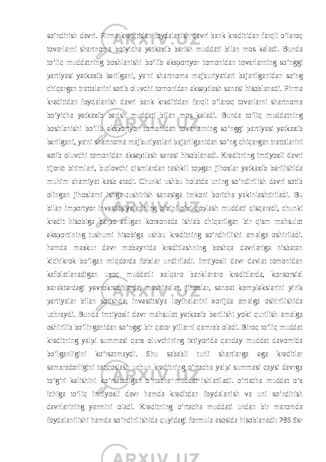 so’ndirish davri. Firma kreditidan foydalanish davri bank kreditidan farqli o’laroq tovarlarni shartnoma bo’yicha yetkazib berish muddati bilan mos keladi. Bunda to’liq muddatning boshlanishi bo’lib eksportyor tomonidan tovarlarning so’nggi partiyasi yetkazib berilgani, ya&#39;ni shartnoma majburiyatlari bajarilganidan so’ng chiqargan trattalarini sotib oluvchi tomonidan akseptlash sanasi hisoblanadi. Firma kreditidan foydalanish davri bank kreditidan farqli o’laroq tovarlarni shartnoma bo’yicha yetkazib berish muddati bilan mos keladi. Bunda to’liq muddatning boshlanishi bo’lib eksportyor tomonidan tovarlarning so’nggi partiyasi yetkazib berilgani, ya&#39;ni shartnoma majburiyatlari bajarilganidan so’ng chiqargan trattalarini sotib oluvchi tomonidan akseptlash sanasi hisoblanadi. Kreditning imtiyozli davri tijorat bitimlari, butlovchi qismlardan tashkil topgan jihozlar yetkazib berilishida muhim ahamiyat kasb etadi. Chunki ushbu holatda uning so’ndirilish davri sotib olingan jihozlarni ishga tushirish sanasiga imkoni boricha yakinlashtiriladi. Bu bilan importyor investitsiyalarining o’zini-o’zi qoplash muddati qisqaradi, chunki kredit hisobiga barpo etilgan korxonada ishlab chiqarilgan bir qism mahsulot eksportining tushumi hisobiga ushbu kreditning so’ndirilishi amalga oshiriladi. hamda mazkur davr mobaynida kreditlashning boshqa davrlariga nisbatan kichikrok bo’lgan miqdorda foizlar undiriladi. Imtiyozli davr davlat tomonidan kafolatlanadigan uzoq muddatli xalqaro banklararo kreditlarda, konsorsial xarakterdagi yevrokreditlarda, mashinalar, jihozlar, sanoat komplekslarini yirik partiyalar bilan sotishda, investitsiya loyihalarini xorijda amalga oshirilishida uchraydi. Bunda imtiyozli davr mahsulot yetkazib berilishi yoki qurilish amalga oshirilib bo’linganidan so’nggi bir qator yillarni qamrab oladi. Biroq to’liq muddat kreditning yalpi summasi qarz oluvchining ixtiyorida qanday muddat davomida bo’lganligini ko’rsatmaydi. Shu sababli turli shartlarga ega kreditlar samaradorligini taqqoslash uchun kreditning o’rtacha yalpi summasi qaysi davrga to’g’ri kelishini ko’rsatadigan o’rtacha muddat ishlatiladi. o’rtacha muddat o’z ichiga to’liq imtiyozli davr hamda kreditdan foydalanish va uni so’ndirish davrlarining yarmini oladi. Kreditning o’rtacha muddati undan bir maromda foydalanilishi hamda so’ndirilishida quyidagi formula asosida hisoblanadi: 286 Ssr 