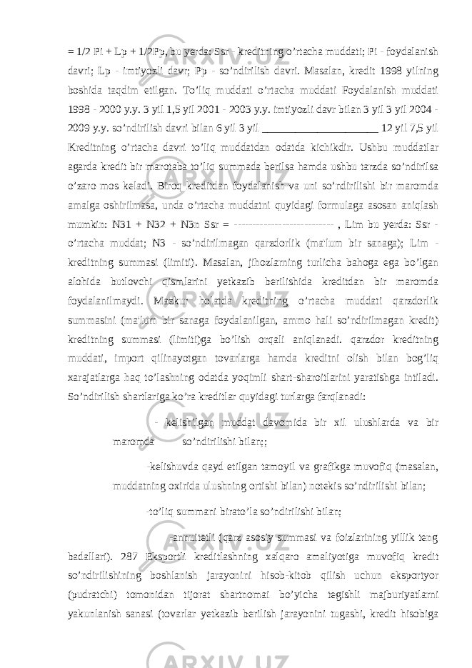 = 1/2 Pi + Lp + 1/2Pp, bu yerda: Ssr - kreditning o’rtacha muddati; Pi - foydalanish davri; Lp - imtiyozli davr; Pp - so’ndirilish davri. Masalan, kredit 1998 yilning boshida taqdim etilgan. To’liq muddati o’rtacha muddati Foydalanish muddati 1998 - 2000 y.y. 3 yil 1,5 yil 2001 - 2003 y.y. imtiyozli davr bilan 3 yil 3 yil 2004 - 2009 y.y. so’ndirilish davri bilan 6 yil 3 yil _____________________ 12 yil 7,5 yil Kreditning o’rtacha davri to’liq muddatdan odatda kichikdir. Ushbu muddatlar agarda kredit bir marotaba to’liq summada berilsa hamda ushbu tarzda so’ndirilsa o’zaro mos keladi. Biroq kreditdan foydalanish va uni so’ndirilishi bir maromda amalga oshirilmasa, unda o’rtacha muddatni quyidagi formulaga asosan aniqlash mumkin: N31 + N32 + N3n Ssr = --------------------------- , Lim bu yerda: Ssr - o’rtacha muddat; N3 - so’ndirilmagan qarzdorlik (ma&#39;lum bir sanaga); Lim - kreditning summasi (limiti). Masalan, jihozlarning turlicha bahoga ega bo’lgan alohida butlovchi qismlarini yetkazib berilishida kreditdan bir maromda foydalanilmaydi. Mazkur holatda kreditning o’rtacha muddati qarzdorlik summasini (ma&#39;lum bir sanaga foydalanilgan, ammo hali so’ndirilmagan kredit) kreditning summasi (limiti)ga bo’lish orqali aniqlanadi. qarzdor kreditning muddati, import qilinayotgan tovarlarga hamda kreditni olish bilan bog’liq xarajatlarga haq to’lashning odatda yoqimli shart-sharoitlarini yaratishga intiladi. So’ndirilish shartlariga ko’ra kreditlar quyidagi turlarga farqlanadi: - kelishilgan muddat davomida bir xil ulushlarda va bir maromda so’ndirilishi bilan;; -kelishuvda qayd etilgan tamoyil va grafikga muvofiq (masalan, muddatning oxirida ulushning ortishi bilan) notekis so’ndirilishi bilan; -to’liq summani birato’la so’ndirilishi bilan; -annuitetli (qarz asosiy summasi va foizlarining yillik teng badallari). 287 Eksportli kreditlashning xalqaro amaliyotiga muvofiq kredit so’ndirilishining boshlanish jarayonini hisob-kitob qilish uchun eksportyor (pudratchi) tomonidan tijorat shartnomai bo’yicha tegishli majburiyatlarni yakunlanish sanasi (tovarlar yetkazib berilish jarayonini tugashi, kredit hisobiga 