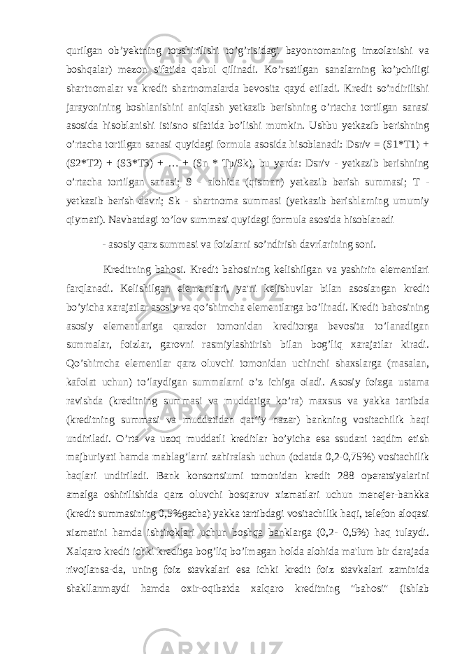 qurilgan ob’yektning topshirilishi to’g’risidagi bayonnomaning imzolanishi va boshqalar) mezon sifatida qabul qilinadi. Ko’rsatilgan sanalarning ko’pchiligi shartnomalar va kredit shartnomalarda bevosita qayd etiladi. Kredit so’ndirilishi jarayonining boshlanishini aniqlash yetkazib berishning o’rtacha tortilgan sanasi asosida hisoblanishi istisno sifatida bo’lishi mumkin. Ushbu yetkazib berishning o’rtacha tortilgan sanasi quyidagi formula asosida hisoblanadi: Dsr/v = (S1*T1) + (S2*T2) + (S3*T3) + … + (Sn * Tp/Sk), bu yerda: Dsr/v - yetkazib berishning o’rtacha tortilgan sanasi; S - alohida (qisman) yetkazib berish summasi; T - yetkazib berish davri; Sk - shartnoma summasi (yetkazib berishlarning umumiy qiymati). Navbatdagi to’lov summasi quyidagi formula asosida hisoblanadi - asosiy qarz summasi va foizlarni so’ndirish davrlarining soni. Kreditning bahosi. Kredit bahosining kelishilgan va yashirin elementlari farqlanadi. Kelishilgan elementlari, ya&#39;ni kelishuvlar bilan asoslangan kredit bo’yicha xarajatlar asosiy va qo’shimcha elementlarga bo’linadi. Kredit bahosining asosiy elementlariga qarzdor tomonidan kreditorga bevosita to’lanadigan summalar, foizlar, garovni rasmiylashtirish bilan bog’liq xarajatlar kiradi. Qo’shimcha elementlar qarz oluvchi tomonidan uchinchi shaxslarga (masalan, kafolat uchun) to’laydigan summalarni o’z ichiga oladi. Asosiy foizga ustama ravishda (kreditning summasi va muddatiga ko’ra) maxsus va yakka tartibda (kreditning summasi va muddatidan qat’iy nazar) bankning vositachilik haqi undiriladi. O’rta va uzoq muddatli kreditlar bo’yicha esa ssudani taqdim etish majburiyati hamda mablag’larni zahiralash uchun (odatda 0,2-0,75%) vositachilik haqlari undiriladi. Bank konsortsiumi tomonidan kredit 288 operatsiyalarini amalga oshirilishida qarz oluvchi bosqaruv xizmatlari uchun menejer-bankka (kredit summasining 0,5%gacha) yakka tartibdagi vositachilik haqi, telefon aloqasi xizmatini hamda ishtiroklari uchun boshqa banklarga (0,2- 0,5%) haq tulaydi. Xalqaro kredit ichki kreditga bog’liq bo’lmagan holda alohida ma&#39;lum bir darajada rivojlansa-da, uning foiz stavkalari esa ichki kredit foiz stavkalari zaminida shakllanmaydi hamda oxir-oqibatda xalqaro kreditning &#34;bahosi&#34; (ishlab 