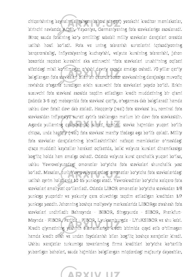 chiqarishning baynalmilallashgan bahosi singari) yetakchi kreditor mamlakatlar, birinchi navbatda AQSh, Yaponiya, Germaniyaning foiz stavkalariga asoslanadi. Biroq ssuda foizining ko’p omilliligi sababli milliy stavkalar darajalari orasida uzilish hosil bo’ladi. Foiz va uning tebranish sur&#39;atlarini iqtisodiyotning barqarorsizligi, inflyatsiyaning kuchayishi, valyuta kursining tebranishi, jahon bozorida raqobat kurashini aks ettiruvchi &#34;foiz stavkalari urushi&#34;ning oqibati sifatidagi misli ko’rilmagan o’sishi davriy asosda amalga oshadi. 70-yillar qat’iy belgilangan foiz stavkalari bilan bir qatorda bozor stavkasining darajasiga muvofiq ravishda o’zgarib turadigan erkin suzuvchi foiz stavkalari paydo bo’ldi. Erkin suzuvchi foiz stavkasi asosida taqdim etiladigan kredit muddatining bir qismi (odatda 3-6 oy) mobaynida foiz stavkasi qat’iy, o’zgarmas deb belgilanadi hamda ushbu davr foizli davr deb ataladi. Haqqoniy (real) foiz stavkasi bu, nominal foiz stavkasidan inflyatsiya sur&#39;ati ayirib tashlangan ma&#39;lum bir davr foiz stavkasidir. Agarda pullarning qadrsizlanish sur&#39;ati nominal stavka hajmidan yuqori bo’lib chiqsa, unda haqiqiy (real) foiz stavkasi manfiy ifodaga ega bo’lib qoladi. Milliy foiz stavkalar darajalarining birxillashtirilishi nafaqat mamlakatlar o’rtasidagi qisqa muddatli kapitallar harakati oqibatida, balki valyuta kurslari dinamikasiga bog’liq holda ham amalga oshadi. Odatda valyuta kursi qanchalik yuqori bo’lsa, ushbu Yevrovalyutadagi omonatlar bo’yicha foiz stavkalari shunchalik past bo’ladi. Masalan, turli Yevrovalyutalardagi omonatlar bo’yicha foiz stavkalaridagi uzilish ayrim holatlarda 10-15 punktga etadi. Yevrokreditlar bo’yicha xalqaro foiz stavkalari amaliyoti qo’llaniladi. Odatda LIBOR omonatlar bo’yicha stavkadan 1/8 punktga yuqoridir va yakuniy qarz oluvchiga taqdim etiladigan kreditdan 1/2 punktga pastdir. Jahonning boshqa moliyaviy markazlarida LIBORga o&#39;xshash foiz stavkalari undiriladi: Bahraynda - BIBOR, Singapurda - SIBOR, Frankfurt- Maynda - FIBOR, Parijda - PIBOR, Lyuksemburgda - LYuKSIBOR va shu kabi. Kredit qiymatining yashirin elementlariga kredit bitimida qayd etib o’tilmagan hamda kredit olish va undan foydalanish bilan bog’liq boshqa xarajatlar kiradi. Ushbu xarajatlar turkumiga tovarlarning firma kreditlari bo’yicha ko’tarilib yuborilgan baholari, ssuda hajmidan belgilangan miqdordagi majburiy depozitlar, 