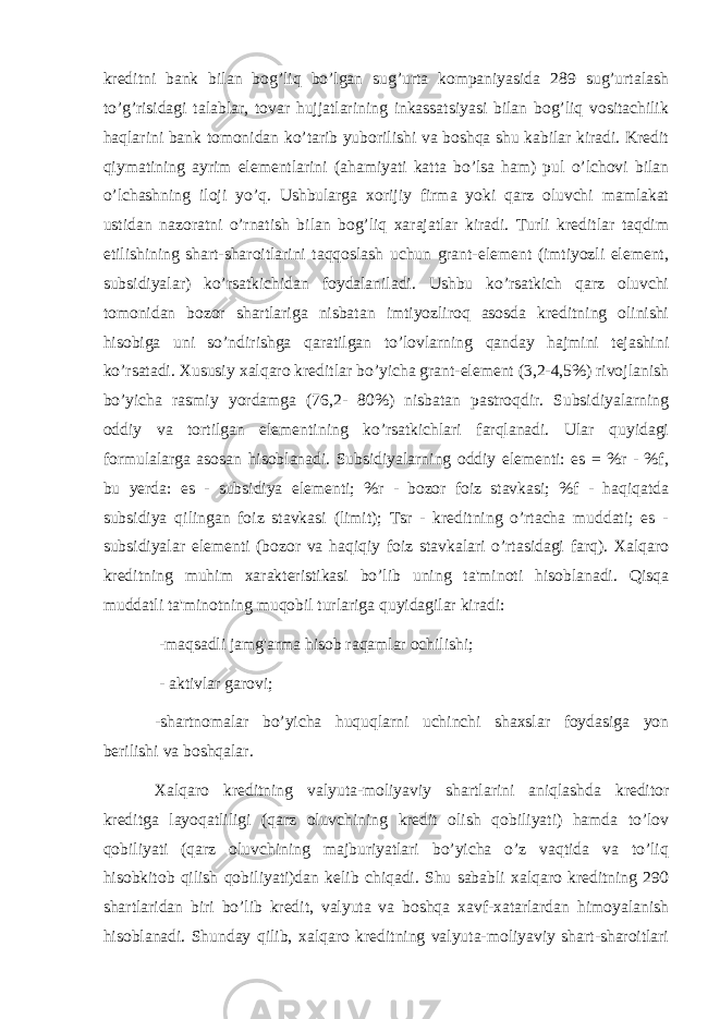 kreditni bank bilan bog’liq bo’lgan sug’urta kompaniyasida 289 sug’urtalash to’g’risidagi talablar, tovar hujjatlarining inkassatsiyasi bilan bog’liq vositachilik haqlarini bank tomonidan ko’tarib yuborilishi va boshqa shu kabilar kiradi. Kredit qiymatining ayrim elementlarini (ahamiyati katta bo’lsa ham) pul o’lchovi bilan o’lchashning iloji yo’q. Ushbularga xorijiy firma yoki qarz oluvchi mamlakat ustidan nazoratni o’rnatish bilan bog’liq xarajatlar kiradi. Turli kreditlar taqdim etilishining shart-sharoitlarini taqqoslash uchun grant-element (imtiyozli element, subsidiyalar) ko’rsatkichidan foydalaniladi. Ushbu ko’rsatkich qarz oluvchi tomonidan bozor shartlariga nisbatan imtiyozliroq asosda kreditning olinishi hisobiga uni so’ndirishga qaratilgan to’lovlarning qanday hajmini tejashini ko’rsatadi. Xususiy xalqaro kreditlar bo’yicha grant-element (3,2-4,5%) rivojlanish bo’yicha rasmiy yordamga (76,2- 80%) nisbatan pastroqdir. Subsidiyalarning oddiy va tortilgan elementining ko’rsatkichlari farqlanadi. Ular quyidagi formulalarga asosan hisoblanadi. Subsidiyalarning oddiy elementi: es = %r - %f, bu yerda: es - subsidiya elementi; %r - bozor foiz stavkasi; %f - haqiqatda subsidiya qilingan foiz stavkasi (limit); Tsr - kreditning o’rtacha muddati; es - subsidiyalar elementi (bozor va haqiqiy foiz stavkalari o’rtasidagi farq). Xalqaro kreditning muhim xarakteristikasi bo’lib uning ta&#39;minoti hisoblanadi. Qisqa muddatli ta&#39;minotning muqobil turlariga quyidagilar kiradi: -maqsadli jamg&#39;arma hisob raqamlar ochilishi; - aktivlar garovi; -shartnomalar bo’yicha huquqlarni uchinchi shaxslar foydasiga yon berilishi va boshqalar. Xalqaro kreditning valyuta-moliyaviy shartlarini aniqlashda kreditor kreditga layoqatliligi (qarz oluvchining kredit olish qobiliyati) hamda to’lov qobiliyati (qarz oluvchining majburiyatlari bo’yicha o’z vaqtida va to’liq hisobkitob qilish qobiliyati)dan kelib chiqadi. Shu sababli xalqaro kreditning 290 shartlaridan biri bo’lib kredit, valyuta va boshqa xavf-xatarlardan himoyalanish hisoblanadi. Shunday qilib, xalqaro kreditning valyuta-moliyaviy shart-sharoitlari 